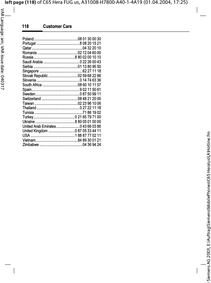 &copy; Siemens AG 2003, E:\Auftrag\Siemens\MobilePhones\C65 Hera\us\LA\Hotline.fmCustomer Care118VAR Language: am; VAR issue date: 040317left page (118) of C65 Hera FUG us, A31008-H7800-A40-1-4A19 (01.04.2004, 17:25)Poland.............................................08 01 30 00 30Portugal ............................................8 08 20 15 21Qatar....................................................04 32 20 10Romania .........................................02 12 04 60 00Russia..........................................8 80 02 00 10 10Saudi Arabia .....................................0 22 26 00 43Serbia .............................................01 13 80 95 50Singapore ............................................62 27 11 18Slovak Republic ..............................02 59 68 22 66Slovenia............................................0 14 74 63 36South Africa ....................................08 60 10 11 57Spain.................................................9 02 11 50 61Sweden.............................................0 87 50 99 11Switzerland .....................................08 48 21 20 00Taiwan ............................................02 23 96 10 06Thailand............................................0 27 22 11 18Tunisia .................................................71 86 19 02Turkey..........................................0 21 65 79 71 00Ukraine ........................................8 80 05 01 00 00United Arab Emirates........................0 43 66 03 86United Kingdom ...........................0 87 05 33 44 11USA .............................................1 88 87 77 02 11Vietnam...........................................84 89 30 01 21Zimbabwe ............................................04 36 94 24