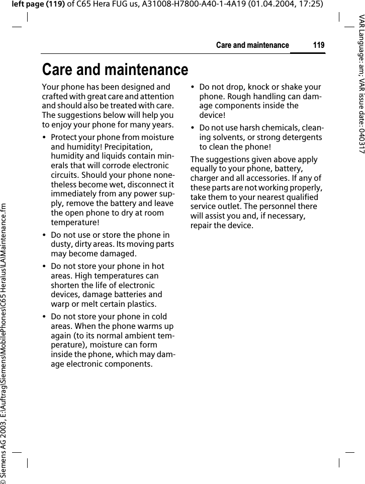 &copy; Siemens AG 2003, E:\Auftrag\Siemens\MobilePhones\C65 Hera\us\LA\Maintenance.fm119Care and maintenanceVAR Language: am; VAR issue date: 040317left page (119) of C65 Hera FUG us, A31008-H7800-A40-1-4A19 (01.04.2004, 17:25)Care and maintenanceYour phone has been designed and crafted with great care and attention and should also be treated with care. The suggestions below will help you to enjoy your phone for many years.&bull; Protect your phone from moisture and humidity! Precipitation, humidity and liquids contain min-erals that will corrode electronic circuits. Should your phone none-theless become wet, disconnect it immediately from any power sup-ply, remove the battery and leave the open phone to dry at room temperature!&bull; Do not use or store the phone in dusty, dirty areas. Its moving parts may become damaged.&bull; Do not store your phone in hot areas. High temperatures can shorten the life of electronic devices, damage batteries and warp or melt certain plastics. &bull; Do not store your phone in cold areas. When the phone warms up again (to its normal ambient tem-perature), moisture can form inside the phone, which may dam-age electronic components. &bull; Do not drop, knock or shake your phone. Rough handling can dam-age components inside the device!&bull; Do not use harsh chemicals, clean-ing solvents, or strong detergents to clean the phone!The suggestions given above apply equally to your phone, battery, charger and all accessories. If any of these parts are not working properly, take them to your nearest qualified service outlet. The personnel there will assist you and, if necessary, repair the device.