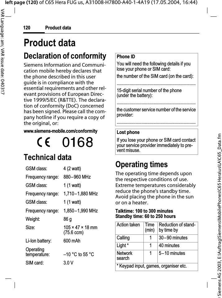 &copy; Siemens AG 2003, E:\Auftrag\Siemens\MobilePhones\C65 Hera\us\LA\C65_Data.fmProduct data120VAR Language: am; VAR issue date: 040317left page (120) of C65 Hera FUG us, A31008-H7800-A40-1-4A19 (17.05.2004, 16:44)Product dataDeclaration of conformitySiemens Information and Communi-cation mobile hereby declares that the phone described in this user guide is in compliance with the essential requirements and other rel-evant provisions of European Direc-tive 1999/5/EC (R&amp;TTE). The declara-tion of conformity (DoC) concerned has been signed. Please call the com-pany hotline if you require a copy of the original, or:www.siemens-mobile.com/conformity Technical data Operating timesThe operating time depends upon the respective conditions of use. Extreme temperatures considerably reduce the phone&rsquo;s standby time. Avoid placing the phone in the sun or on a heater.Talktime: 100 to 300 minutesStandby time: 60 to 250 hoursGSM class: 4 (2 watt)Frequency range: 880&ndash;960 MHzGSM class: 1 (1 watt)Frequency range: 1,710&ndash;1,880 MHzGSM class: 1 (1 watt)Frequency range: 1,850&ndash;1,990 MHzWeight: 86 gSize: 105 &times; 47 &times; 18 mm (75.6 ccm)Li-Ion battery: 600 mAhOperating temperature: &ndash;10 &deg;C to 55 &deg;CSIM card: 3.0 VPhone IDYou will need the following details if you lose your phone or SIM card: the number of the SIM card (on the card):...................................................................15-digit serial number of the phone (under the battery):...................................................................the customer service number of the service provider:...................................................................Lost phoneIf you lose your phone or SIM card contact your service provider immediately to pre-vent misuse.Action taken Time(min)Reduction of stand-by time byCalling 1 30&ndash;90 minutesLight * 1 40 minutesNetworksearch1 5&ndash;10 minutes* Keypad input, games, organiser etc.