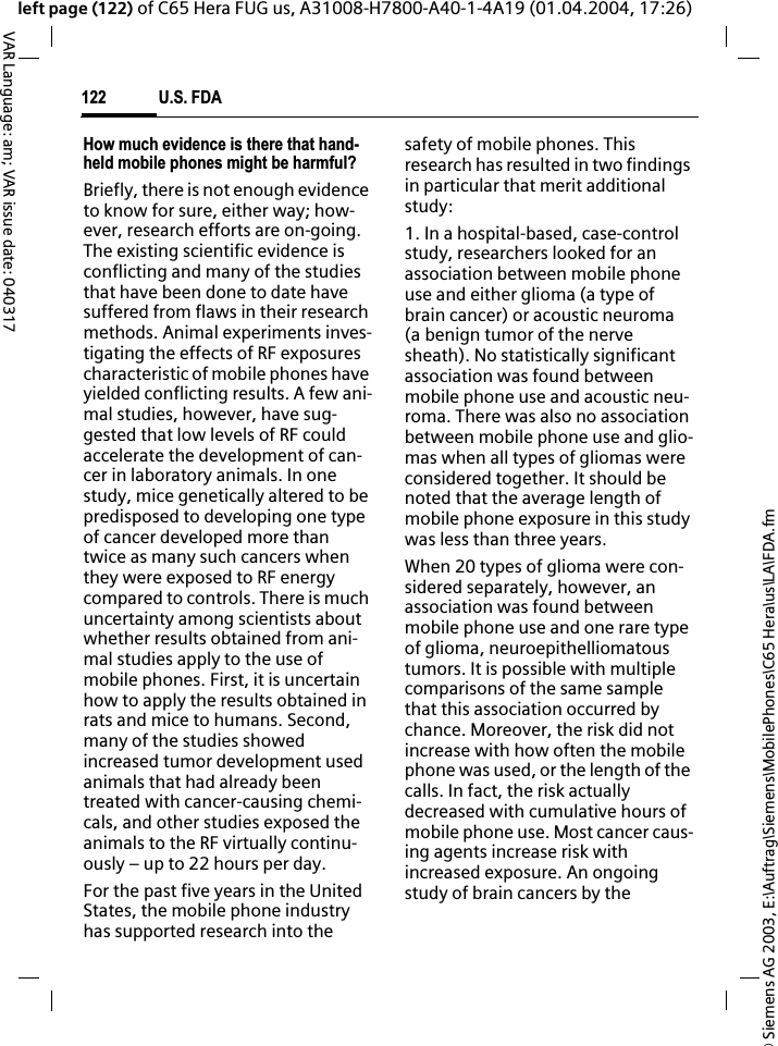 &copy; Siemens AG 2003, E:\Auftrag\Siemens\MobilePhones\C65 Hera\us\LA\FDA.fmU.S. FDA122VAR Language: am; VAR issue date: 040317left page (122) of C65 Hera FUG us, A31008-H7800-A40-1-4A19 (01.04.2004, 17:26)How much evidence is there that hand-held mobile phones might be harmful?Briefly, there is not enough evidence to know for sure, either way; how-ever, research efforts are on-going. The existing scientific evidence is conflicting and many of the studies that have been done to date have suffered from flaws in their research methods. Animal experiments inves-tigating the effects of RF exposures characteristic of mobile phones have yielded conflicting results. A few ani-mal studies, however, have sug-gested that low levels of RF could accelerate the development of can-cer in laboratory animals. In one study, mice genetically altered to be predisposed to developing one type of cancer developed more than twice as many such cancers when they were exposed to RF energy compared to controls. There is much uncertainty among scientists about whether results obtained from ani-mal studies apply to the use of mobile phones. First, it is uncertain how to apply the results obtained in rats and mice to humans. Second, many of the studies showed increased tumor development used animals that had already been treated with cancer-causing chemi-cals, and other studies exposed the animals to the RF virtually continu-ously &ndash; up to 22 hours per day.For the past five years in the United States, the mobile phone industry has supported research into the safety of mobile phones. This research has resulted in two findings in particular that merit additional study:1. In a hospital-based, case-control study, researchers looked for an association between mobile phone use and either glioma (a type of brain cancer) or acoustic neuroma (a benign tumor of the nerve sheath). No statistically significant association was found between mobile phone use and acoustic neu-roma. There was also no association between mobile phone use and glio-mas when all types of gliomas were considered together. It should be noted that the average length of mobile phone exposure in this study was less than three years.When 20 types of glioma were con-sidered separately, however, an association was found between mobile phone use and one rare type of glioma, neuroepithelliomatous tumors. It is possible with multiple comparisons of the same sample that this association occurred by chance. Moreover, the risk did not increase with how often the mobile phone was used, or the length of the calls. In fact, the risk actually decreased with cumulative hours of mobile phone use. Most cancer caus-ing agents increase risk with increased exposure. An ongoing study of brain cancers by the 