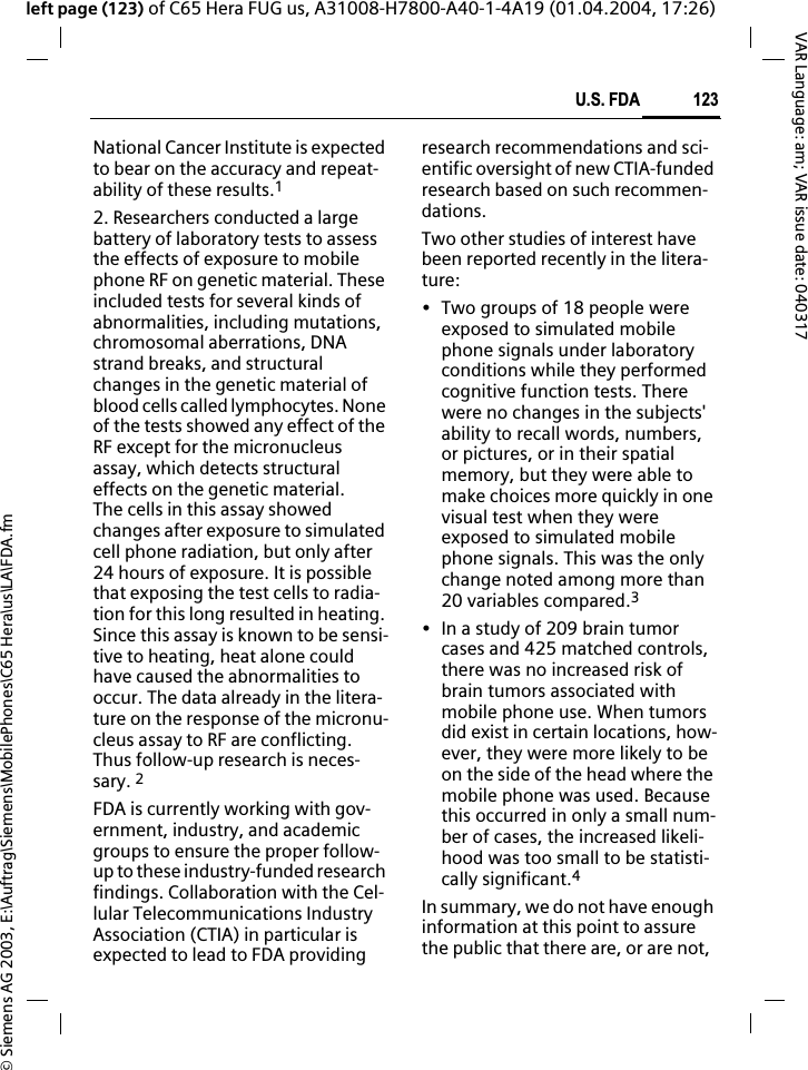 &copy; Siemens AG 2003, E:\Auftrag\Siemens\MobilePhones\C65 Hera\us\LA\FDA.fm123U.S. FDAVAR Language: am; VAR issue date: 040317left page (123) of C65 Hera FUG us, A31008-H7800-A40-1-4A19 (01.04.2004, 17:26)National Cancer Institute is expected to bear on the accuracy and repeat-ability of these results.12. Researchers conducted a large battery of laboratory tests to assess the effects of exposure to mobile phone RF on genetic material. These included tests for several kinds of abnormalities, including mutations, chromosomal aberrations, DNA strand breaks, and structural changes in the genetic material of blood cells called lymphocytes. None of the tests showed any effect of the RF except for the micronucleus assay, which detects structural effects on the genetic material. The cells in this assay showed changes after exposure to simulated cell phone radiation, but only after 24 hours of exposure. It is possible that exposing the test cells to radia-tion for this long resulted in heating. Since this assay is known to be sensi-tive to heating, heat alone could have caused the abnormalities to occur. The data already in the litera-ture on the response of the micronu-cleus assay to RF are conflicting. Thus follow-up research is neces-sary. 2FDA is currently working with gov-ernment, industry, and academic groups to ensure the proper follow-up to these industry-funded research findings. Collaboration with the Cel-lular Telecommunications Industry Association (CTIA) in particular is expected to lead to FDA providing research recommendations and sci-entific oversight of new CTIA-funded research based on such recommen-dations.Two other studies of interest have been reported recently in the litera-ture:&bull; Two groups of 18 people were exposed to simulated mobile phone signals under laboratory conditions while they performed cognitive function tests. There were no changes in the subjects' ability to recall words, numbers, or pictures, or in their spatial memory, but they were able to make choices more quickly in one visual test when they were exposed to simulated mobile phone signals. This was the only change noted among more than 20 variables compared.3&bull; In a study of 209 brain tumor cases and 425 matched controls, there was no increased risk of brain tumors associated with mobile phone use. When tumors did exist in certain locations, how-ever, they were more likely to be on the side of the head where the mobile phone was used. Because this occurred in only a small num-ber of cases, the increased likeli-hood was too small to be statisti-cally significant.4In summary, we do not have enough information at this point to assure the public that there are, or are not, 