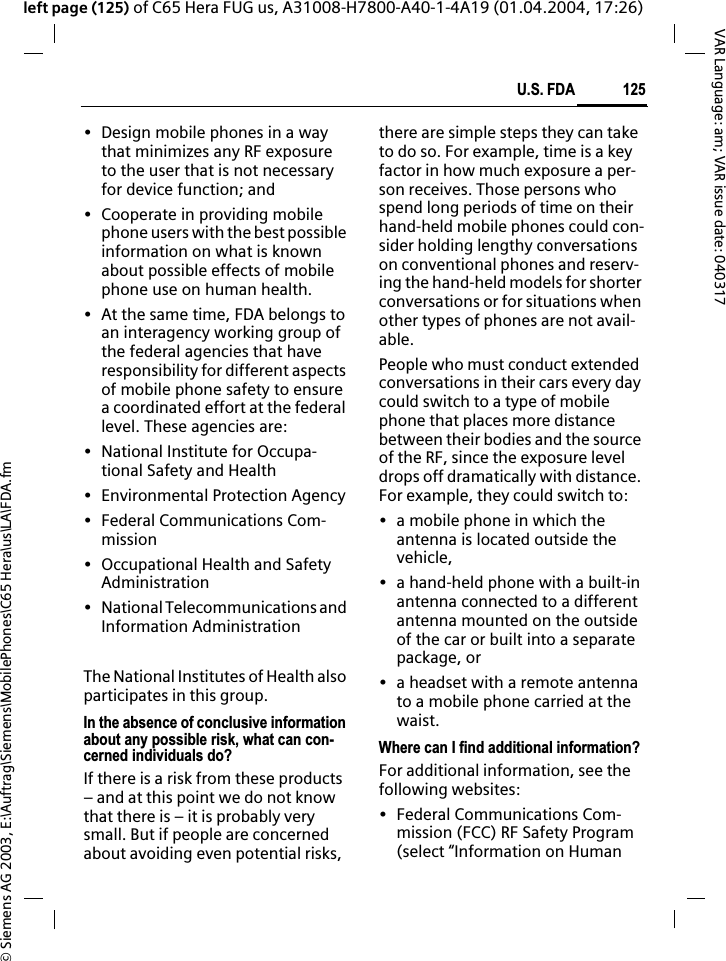 &copy; Siemens AG 2003, E:\Auftrag\Siemens\MobilePhones\C65 Hera\us\LA\FDA.fm125U.S. FDAVAR Language: am; VAR issue date: 040317left page (125) of C65 Hera FUG us, A31008-H7800-A40-1-4A19 (01.04.2004, 17:26)&bull; Design mobile phones in a way that minimizes any RF exposure to the user that is not necessary for device function; and&bull; Cooperate in providing mobile phone users with the best possible information on what is known about possible effects of mobile phone use on human health.&bull; At the same time, FDA belongs to an interagency working group of the federal agencies that have responsibility for different aspects of mobile phone safety to ensure a coordinated effort at the federal level. These agencies are:&bull; National Institute for Occupa-tional Safety and Health&bull; Environmental Protection Agency&bull; Federal Communications Com-mission&bull; Occupational Health and Safety Administration&bull; National Telecommunications and Information AdministrationThe National Institutes of Health also participates in this group.In the absence of conclusive information about any possible risk, what can con-cerned individuals do?If there is a risk from these products &ndash; and at this point we do not know that there is &ndash; it is probably very small. But if people are concerned about avoiding even potential risks, there are simple steps they can take to do so. For example, time is a key factor in how much exposure a per-son receives. Those persons who spend long periods of time on their hand-held mobile phones could con-sider holding lengthy conversations on conventional phones and reserv-ing the hand-held models for shorter conversations or for situations when other types of phones are not avail-able.People who must conduct extended conversations in their cars every day could switch to a type of mobile phone that places more distance between their bodies and the source of the RF, since the exposure level drops off dramatically with distance. For example, they could switch to:&bull; a mobile phone in which the antenna is located outside the vehicle,&bull; a hand-held phone with a built-in antenna connected to a different antenna mounted on the outside of the car or built into a separate package, or&bull; a headset with a remote antenna to a mobile phone carried at the waist.Where can I find additional information?For additional information, see the following websites:&bull; Federal Communications Com-mission (FCC) RF Safety Program (select &ldquo;Information on Human 