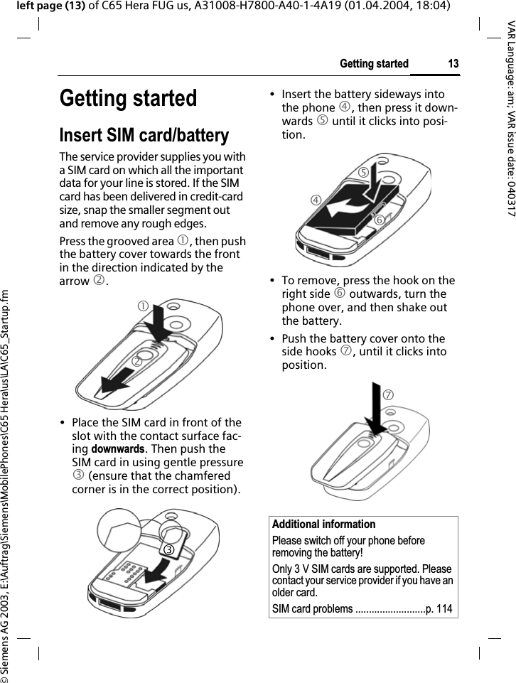 &copy; Siemens AG 2003, E:\Auftrag\Siemens\MobilePhones\C65 Hera\us\LA\C65_Startup.fm13Getting startedVAR Language: am; VAR issue date: 040317left page (13) of C65 Hera FUG us, A31008-H7800-A40-1-4A19 (01.04.2004, 18:04)Getting startedInsert SIM card/batteryThe service provider supplies you with a SIM card on which all the important data for your line is stored. If the SIM card has been delivered in credit-card size, snap the smaller segment out and remove any rough edges.Press the grooved area 1, then push the battery cover towards the front in the direction indicated by the arrow 2.&bull; Place the SIM card in front of the slot with the contact surface fac-ing downwards. Then push the SIM card in using gentle pressure 3 (ensure that the chamfered corner is in the correct position).&bull; Insert the battery sideways into the phone 4, then press it down-wards 5 until it clicks into posi-tion.&bull; To remove, press the hook on the right side 6 outwards, turn the phone over, and then shake out the battery.&bull; Push the battery cover onto the side hooks 7, until it clicks into position.123Additional informationPlease switch off your phone before removing the battery!Only 3 V SIM cards are supported. Please contact your service provider if you have an older card.SIM card problems ..........................p. 1144567