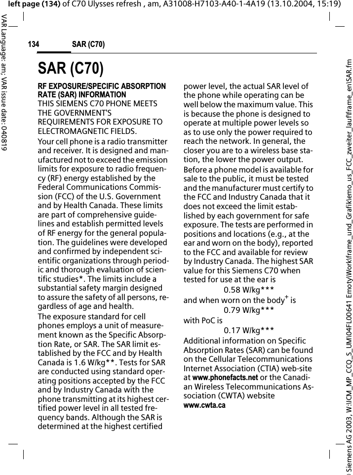 &copy; Siemens AG 2003, W:\ICM_MP_CCQ_S_UM\04FL00641 Emoty\Work\frame_und_Grafik\emo_us_FCC_zweiter_lauf\frame_en\SAR.fmSAR (C70)134VAR Language: am; VAR issue date: 040819left page (134) of C70 Ulysses refresh , am, A31008-H7103-A40-1-4A19 (13.10.2004, 15:19)SAR (C70)RF EXPOSURE/SPECIFIC ABSORPTION RATE (SAR) INFORMATIONTHIS SIEMENS C70 PHONE MEETS THE GOVERNMENT'S REQUIREMENTS FOR EXPOSURE TO ELECTROMAGNETIC FIELDS.Your cell phone is a radio transmitter and receiver. It is designed and man-ufactured not to exceed the emission limits for exposure to radio frequen-cy (RF) energy established by the Federal Communications Commis-sion (FCC) of the U.S. Government and by Health Canada. These limits are part of comprehensive guide-lines and establish permitted levels of RF energy for the general popula-tion. The guidelines were developed and confirmed by independent sci-entific organizations through period-ic and thorough evaluation of scien-tific studies*. The limits include a substantial safety margin designed to assure the safety of all persons, re-gardless of age and health.The exposure standard for cell phones employs a unit of measure-ment known as the Specific Absorp-tion Rate, or SAR. The SAR limit es-tablished by the FCC and by Health Canada is 1.6 W/kg**. Tests for SAR are conducted using standard oper-ating positions accepted by the FCC and by Industry Canada with the phone transmitting at its highest cer-tified power level in all tested fre-quency bands. Although the SAR is determined at the highest certified power level, the actual SAR level of the phone while operating can be well below the maximum value. This is because the phone is designed to operate at multiple power levels so as to use only the power required to reach the network. In general, the closer you are to a wireless base sta-tion, the lower the power output. Before a phone model is available for sale to the public, it must be tested and the manufacturer must certify to the FCC and Industry Canada that it does not exceed the limit estab-lished by each government for safe exposure. The tests are performed in positions and locations (e.g., at the ear and worn on the body), reported to the FCC and available for review by Industry Canada. The highest SAR value for this Siemens C70 when tested for use at the ear is0.58 W/kg***and when worn on the body+ is0.79 W/kg***with PoC is0.17 W/kg***Additional information on Specific Absorption Rates (SAR) can be found on the Cellular Telecommunications Internet Association (CTIA) web-site at www.phonefacts.net or the Canadi-an Wireless Telecommunications As-sociation (CWTA) websitewww.cwta.ca
