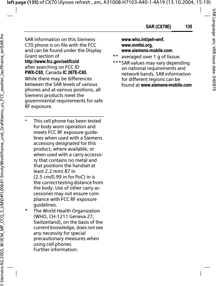 &copy; Siemens AG 2003, W:\ICM_MP_CCQ_S_UM\04FL00641 Emoty\Work\frame_und_Grafik\emo_us_FCC_zweiter_lauf\frame_en\SAR.fm135SAR (CX70E)VAR Language: am; VAR issue date: 040819left page (135) of CX70 Ulysses refresh , am, A31008-H7103-A40-1-4A19 (13.10.2004, 15:19)SAR information on this Siemens C70 phone is on file with the FCC and can be found under the Display Grant section of http://www.fcc.gov/oet/fccidafter searching on FCC ID PWX-C65, Canada IC 267E-C65.While there may be differences between the SAR levels of various phones and at various positions, all Siemens products meet the governmental requirements for safe RF exposure. +  This cell phone has been tested for body worn operation and meets FCC RF exposure guide-lines when used with a Siemens accessory designated for this product, where available, or when used with a carry accesso-ry that contains no metal and that positions the handset at least 2.2 mm/.87 in (2.5 cm/0.99 in for PoC) in is the correct testing distance from the body. Use of other carry ac-cessories may not ensure com-pliance with FCC RF exposure guidelines.* The World Health Organization (WHO, CH-1211 Geneva 27, Switzerland), on the basis of the current knowledge, does not see any necessity for special precautionary measures when using cell phones.Further information: www.who.int/peh-emf,www.mmfai.org,www.siemens-mobile.com.** averaged over 1 g of tissue.***SAR values may vary depending on national requirements and network bands. SAR information for different regions can be found at www.siemens-mobile.com