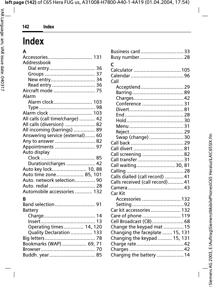 &copy; Siemens AG 2003, E:\Auftrag\Siemens\MobilePhones\C65 Hera\us\LA\C65SIX.fmIndex142VAR Language: am; VAR issue date: 040317left page (142) of C65 Hera FUG us, A31008-H7800-A40-1-4A19 (01.04.2004, 17:54)IndexAAccessories............................... 131AddressbookDial entry................................ 36Groups ................................... 37New entry............................... 34Read entry .............................. 36Aircraft mode ............................. 75AlarmAlarm clock........................... 103Type ....................................... 98Alarm clock .............................. 103All calls (call time/charge) ........... 42All calls (diversion) ..................... 82All incoming (barrings) ............... 89Answering service (external)....... 60Any to answer ............................ 82Appointments ............................ 97Auto displayClock ...................................... 85Duration/charges .................... 42Auto key lock........................ 10, 88Auto time zone................... 85, 101Auto. network selection.............. 90Auto. redial ................................ 28Automobile accessories ............ 132BBand selection............................ 91BatteryCharge.................................... 14Insert...................................... 13Operating times.............. 14, 120Quality Declaration ............... 133Big letters................................... 78Bookmarks (WAP) ................. 69, 71Browser...................................... 70Buddh. year................................ 85Business card ..............................33Busy number...............................28CCalculator .................................105Calendar ..................................... 96CallAccept/end.............................. 29Barring....................................89Charges...................................42Conference .............................31Divert......................................81End ......................................... 28Hold........................................30Menu ...................................... 31Reject......................................29Swap (change)........................ 30Call back .....................................29Call divert ...................................81Call screening .............................82Call transfer ................................31Call waiting........................... 30, 81Calling ........................................28Calls dialled (call record) .............41Calls received (call record)...........41Camera.......................................43Car KitAccessories ...........................132Setting....................................92Car kit accessories.....................132Care of phone ...........................119Cell Broadcast (CB)...................... 68Change the keypad mat ..............15Changing the faceplate ....... 15, 131Changing the keypad .......... 15, 131Charge rate.................................42Charges ......................................42Charging the battery ................... 14