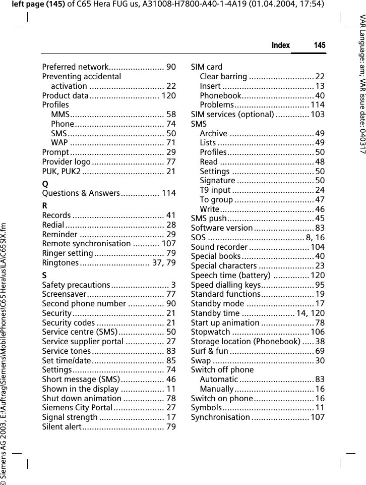 &copy; Siemens AG 2003, E:\Auftrag\Siemens\MobilePhones\C65 Hera\us\LA\C65SIX.fm145IndexVAR Language: am; VAR issue date: 040317left page (145) of C65 Hera FUG us, A31008-H7800-A40-1-4A19 (01.04.2004, 17:54)Preferred network....................... 90Preventing accidentalactivation ............................... 22Product data............................. 120ProfilesMMS....................................... 58Phone..................................... 74SMS........................................ 50WAP ....................................... 71Prompt....................................... 29Provider logo.............................. 77PUK, PUK2 .................................. 21QQuestions &amp; Answers................ 114RRecords ...................................... 41Redial......................................... 28Reminder ................................... 29Remote synchronisation ........... 107Ringer setting............................. 79Ringtones............................. 37, 79SSafety precautions........................ 3Screensaver................................ 77Second phone number ............... 90Security...................................... 21Security codes ............................ 21Service centre (SMS)................... 50Service supplier portal ................ 27Service tones.............................. 83Set time/date.............................. 85Settings...................................... 74Short message (SMS).................. 46Shown in the display .................. 11Shut down animation ................. 78Siemens City Portal..................... 27Signal strength ........................... 17Silent alert.................................. 79SIM cardClear barring ........................... 22Insert ......................................13Phonebook..............................40Problems...............................114SIM services (optional) ..............103SMSArchive ...................................49Lists ........................................49Profiles....................................50Read .......................................48Settings ..................................50Signature ................................50T9 input ..................................24To group .................................47Write.......................................46SMS push....................................45Software version......................... 83SOS ........................................ 8, 16Sound recorder .........................104Special books..............................40Special characters .......................23Speech time (battery) ............... 120Speed dialling keys......................95Standard functions......................19Standby mode ............................ 17Standby time ...................... 14, 120Start up animation ......................78Stopwatch ................................106Storage location (Phonebook) .....38Surf &amp; fun ...................................69Swap ..........................................30Switch off phoneAutomatic ...............................83Manually.................................16Switch on phone.........................16Symbols...................................... 11Synchronisation ........................ 107