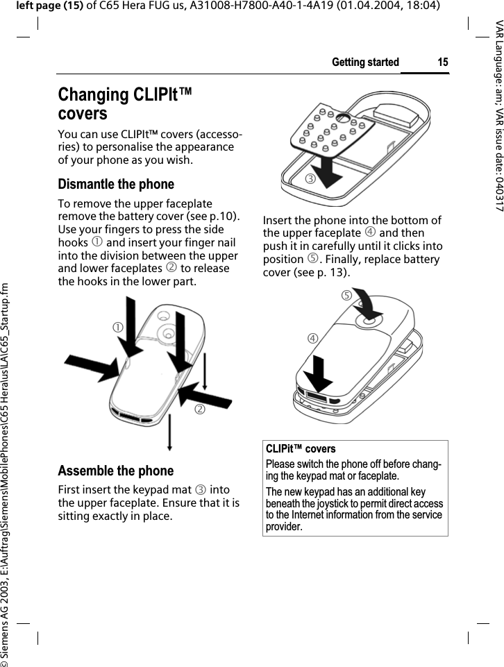 &copy; Siemens AG 2003, E:\Auftrag\Siemens\MobilePhones\C65 Hera\us\LA\C65_Startup.fm15Getting startedVAR Language: am; VAR issue date: 040317left page (15) of C65 Hera FUG us, A31008-H7800-A40-1-4A19 (01.04.2004, 18:04)Changing CLIPIt&trade; coversYou can use CLIPIt&trade; covers (accesso-ries) to personalise the appearance of your phone as you wish.Dismantle the phoneTo remove the upper faceplate remove the battery cover (see p.10). Use your fingers to press the side hooks 1 and insert your finger nail into the division between the upper and lower faceplates 2 to release the hooks in the lower part.Assemble the phoneFirst insert the keypad mat 3 into the upper faceplate. Ensure that it is sitting exactly in place. Insert the phone into the bottom of the upper faceplate 4 and then push it in carefully until it clicks into position 5. Finally, replace battery cover (see p. 13).12CLIPit&trade; coversPlease switch the phone off before chang-ing the keypad mat or faceplate. The new keypad has an additional key beneath the joystick to permit direct access to the Internet information from the service provider.345