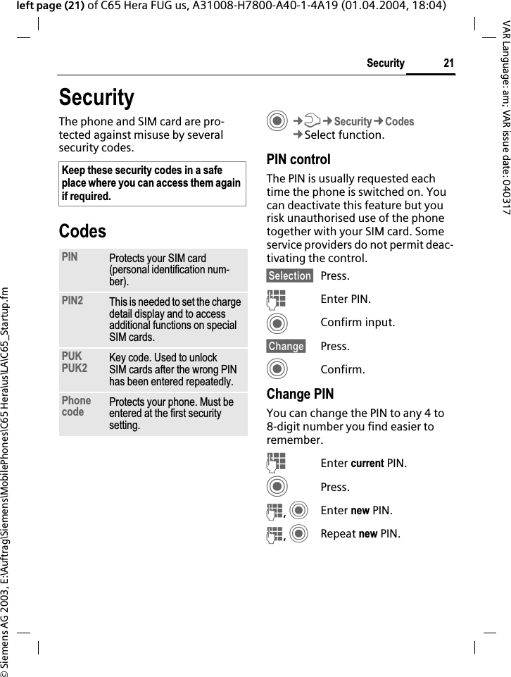 &copy; Siemens AG 2003, E:\Auftrag\Siemens\MobilePhones\C65 Hera\us\LA\C65_Startup.fm21SecurityVAR Language: am; VAR issue date: 040317left page (21) of C65 Hera FUG us, A31008-H7800-A40-1-4A19 (01.04.2004, 18:04)SecurityThe phone and SIM card are pro-tected against misuse by several security codes.CodesC&cent;T&cent;Security&cent;Codes&cent;Select function.PIN controlThe PIN is usually requested each time the phone is switched on. You can deactivate this feature but you risk unauthorised use of the phone together with your SIM card. Some service providers do not permit deac-tivating the control.&sect;Selection&sect; Press.JEnter PIN.CConfirm input.&sect;Change&sect; Press.CConfirm.Change PINYou can change the PIN to any 4 to 8-digit number you find easier to remember.JEnter current PIN.CPress.J,CEnter new PIN.J,CRepeat new PIN.Keep these security codes in a safe place where you can access them again if required.PIN Protects your SIM card (personal identification num-ber).PIN2 This is needed to set the charge detail display and to access additional functions on special SIM cards.PUKPUK2 Key code. Used to unlock SIM cards after the wrong PIN has been entered repeatedly.Phonecode Protects your phone. Must be entered at the first security setting.
