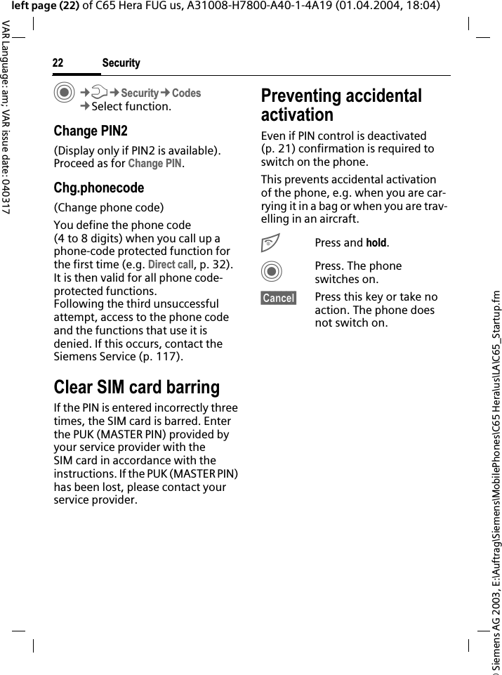 &copy; Siemens AG 2003, E:\Auftrag\Siemens\MobilePhones\C65 Hera\us\LA\C65_Startup.fmSecurity22VAR Language: am; VAR issue date: 040317left page (22) of C65 Hera FUG us, A31008-H7800-A40-1-4A19 (01.04.2004, 18:04)C&cent;T&cent;Security&cent;Codes&cent;Select function.Change PIN2(Display only if PIN2 is available). Proceed as for Change PIN.Chg.phonecode(Change phone code)You define the phone code (4 to 8 digits) when you call up a phone-code protected function for the first time (e.g. Direct call, p. 32). It is then valid for all phone code-protected functions. Following the third unsuccessful attempt, access to the phone code and the functions that use it is denied. If this occurs, contact the Siemens Service (p. 117).Clear SIM card barringIf the PIN is entered incorrectly three times, the SIM card is barred. Enter the PUK (MASTER PIN) provided by your service provider with the SIM card in accordance with the instructions. If the PUK (MASTER PIN) has been lost, please contact your service provider.Preventing accidental activationEven if PIN control is deactivated (p. 21) confirmation is required to switch on the phone.This prevents accidental activation of the phone, e.g. when you are car-rying it in a bag or when you are trav-elling in an aircraft.BPress and hold.CPress. The phone switches on.&sect;Cancel&sect; Press this key or take no action. The phone does not switch on.