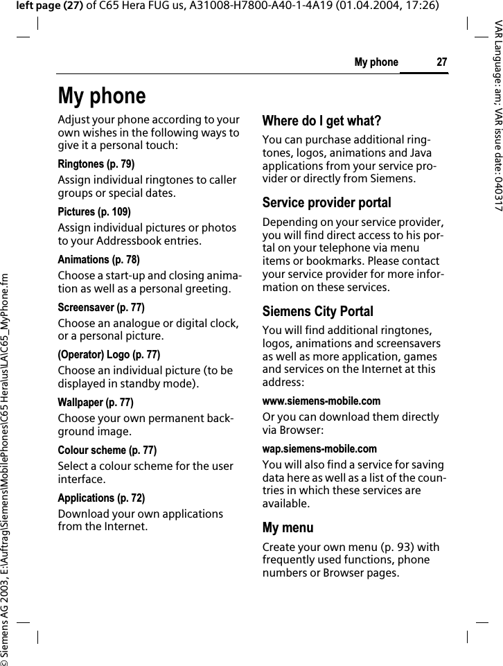 &copy; Siemens AG 2003, E:\Auftrag\Siemens\MobilePhones\C65 Hera\us\LA\C65_MyPhone.fm27My phoneVAR Language: am; VAR issue date: 040317left page (27) of C65 Hera FUG us, A31008-H7800-A40-1-4A19 (01.04.2004, 17:26)My phoneAdjust your phone according to your own wishes in the following ways to give it a personal touch:Ringtones (p. 79)Assign individual ringtones to caller groups or special dates.Pictures (p. 109)Assign individual pictures or photos to your Addressbook entries.Animations (p. 78)Choose a start-up and closing anima-tion as well as a personal greeting.Screensaver (p. 77)Choose an analogue or digital clock, or a personal picture.(Operator) Logo (p. 77)Choose an individual picture (to be displayed in standby mode).Wallpaper (p. 77)Choose your own permanent back-ground image.Colour scheme (p. 77)Select a colour scheme for the user interface.Applications (p. 72)Download your own applications from the Internet.Where do I get what?You can purchase additional ring-tones, logos, animations and Java applications from your service pro-vider or directly from Siemens.Service provider portalDepending on your service provider, you will find direct access to his por-tal on your telephone via menu items or bookmarks. Please contact your service provider for more infor-mation on these services.Siemens City PortalYou will find additional ringtones, logos, animations and screensavers as well as more application, games and services on the Internet at this address:www.siemens-mobile.comOr you can download them directly via Browser:wap.siemens-mobile.comYou will also find a service for saving data here as well as a list of the coun-tries in which these services are available.My menuCreate your own menu (p. 93) with frequently used functions, phone numbers or Browser pages. 