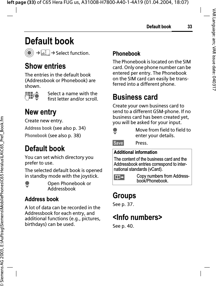 &copy; Siemens AG 2003, E:\Auftrag\Siemens\MobilePhones\C65 Hera\us\LA\C65_Pref_Book.fm33Default bookVAR Language: am; VAR issue date: 040317left page (33) of C65 Hera FUG us, A31008-H7800-A40-1-4A19 (01.04.2004, 18:07)Default book C&cent;L&cent;Select function.Show entriesThe entries in the default book (Addressbook or Phonebook) are shown.J/ISelect a name with the first letter and/or scroll. New entryCreate new entry.Address book (see also p. 34)Phonebook (see also p. 38)Default bookYou can set which directory you prefer to use. The selected default book is opened in standby mode with the joystick.HOpen Phonebook or AddressbookAddress bookA lot of data can be recorded in the Addressbook for each entry, and additional functions (e.g., pictures, birthdays) can be used.PhonebookThe Phonebook is located on the SIM card. Only one phone number can be entered per entry. The Phonebook on the SIM card can easily be trans-ferred into a different phone.Business cardCreate your own business card to send to a different GSM-phone. If no business card has been created yet, you will be asked for your input.HMove from field to field to enter your details. &sect;Save&sect; Press.GroupsSee p. 37.<Info numbers>See p. 40.Additional informationThe content of the business card and the Addressbook entries correspond to inter-national standards (vCard).&Iuml;Copy numbers from Address-book/Phonebook.