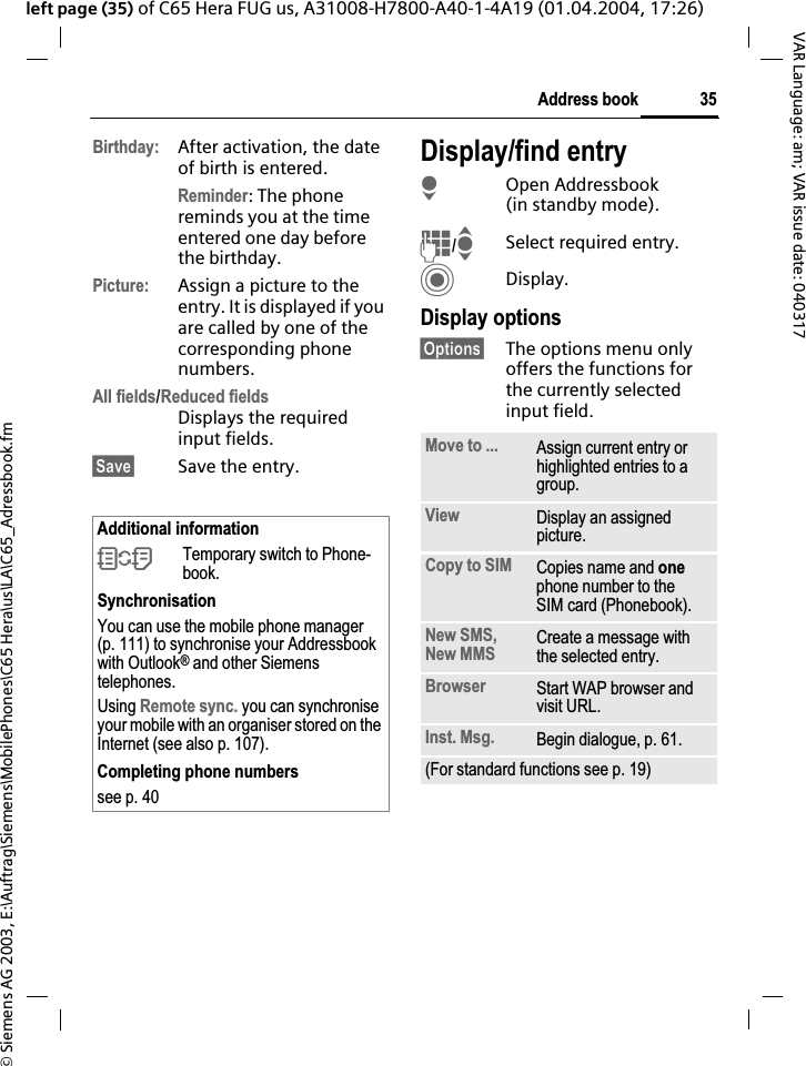 &copy; Siemens AG 2003, E:\Auftrag\Siemens\MobilePhones\C65 Hera\us\LA\C65_Adressbook.fm35Address bookVAR Language: am; VAR issue date: 040317left page (35) of C65 Hera FUG us, A31008-H7800-A40-1-4A19 (01.04.2004, 17:26)Birthday: After activation, the date of birth is entered. Reminder: The phone reminds you at the time entered one day before the birthday.Picture: Assign a picture to the entry. It is displayed if you are called by one of the corresponding phone numbers.All fields/Reduced fieldsDisplays the required input fields.&sect;Save&sect; Save the entry.Display/find entryHOpen Addressbook (in standby mode).J/ISelect required entry.CDisplay.Display options&sect;Options&sect; The options menu only offers the functions for the currently selected input field.Additional information&Icirc;Temporary switch to Phone-book.SynchronisationYou can use the mobile phone manager (p. 111) to synchronise your Addressbook with Outlook&reg; and other Siemens telephones.Using Remote sync. you can synchronise your mobile with an organiser stored on the Internet (see also p. 107).Completing phone numberssee p. 40 Move to ... Assign current entry or highlighted entries to a group.View Display an assigned picture.Copy to SIM Copies name and onephone number to the SIM card (Phonebook).New SMS, New MMS  Create a message with the selected entry.Browser Start WAP browser and visit URL.Inst. Msg. Begin dialogue, p. 61.(For standard functions see p. 19)