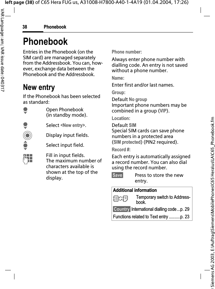 &copy; Siemens AG 2003, E:\Auftrag\Siemens\MobilePhones\C65 Hera\us\LA\C65_Phonebook.fmPhonebook38VAR Language: am; VAR issue date: 040317left page (38) of C65 Hera FUG us, A31008-H7800-A40-1-4A19 (01.04.2004, 17:26)PhonebookEntries in the Phonebook (on the SIM card) are managed separately from the Addressbook. You can, how-ever, exchange data between the Phonebook and the Addressbook.New entryIf the Phonebook has been selected as standard:HOpen Phonebook (in standby mode).HSelect <New entry>.CDisplay input fields.ISelect input field.JFill in input fields. The maximum number of characters available is shown at the top of the display.Phone number:Always enter phone number with dialling code. An entry is not saved without a phone number.Name:Enter first and/or last names.Group:Default No groupImportant phone numbers may be combined in a group (VIP).Location:Default SIMSpecial SIM cards can save phone numbers in a protected area(SIM protected) (PIN2 required).Record #: Each entry is automatically assigned a record number. You can also dial using the record number. &sect;Save&sect; Press to store the new entry.Additional information&Icirc;Temporary switch to Address-book.&sect;Country&sect; International dialling code...p. 29Functions related to Text entry ..........p. 23