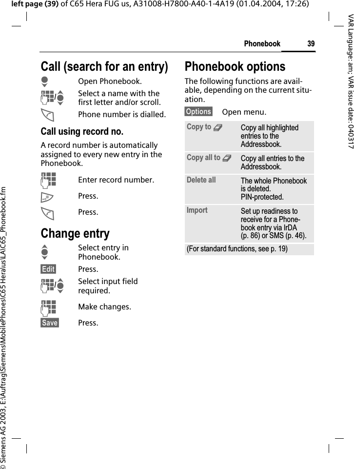 &copy; Siemens AG 2003, E:\Auftrag\Siemens\MobilePhones\C65 Hera\us\LA\C65_Phonebook.fm39PhonebookVAR Language: am; VAR issue date: 040317left page (39) of C65 Hera FUG us, A31008-H7800-A40-1-4A19 (01.04.2004, 17:26)Call (search for an entry)HOpen Phonebook.J/ISelect a name with the first letter and/or scroll.APhone number is dialled.Call using record no.A record number is automatically assigned to every new entry in the Phonebook.JEnter record number.#Press.APress.Change entryISelect entry in Phonebook.&sect;Edit&sect; Press.J/ISelect input field required.JMake changes.&sect;Save&sect; Press.Phonebook optionsThe following functions are avail-able, depending on the current situ-ation.&sect;Options&sect; Open menu.Copy to 9Copy all highlighted entries to the Addressbook.Copy all to 9Copy all entries to the Addressbook.Delete all The whole Phonebook is deleted. PIN-protected.Import Set up readiness to receive for a Phone-book entry via IrDA (p. 86) or SMS (p. 46).(For standard functions, see p. 19)