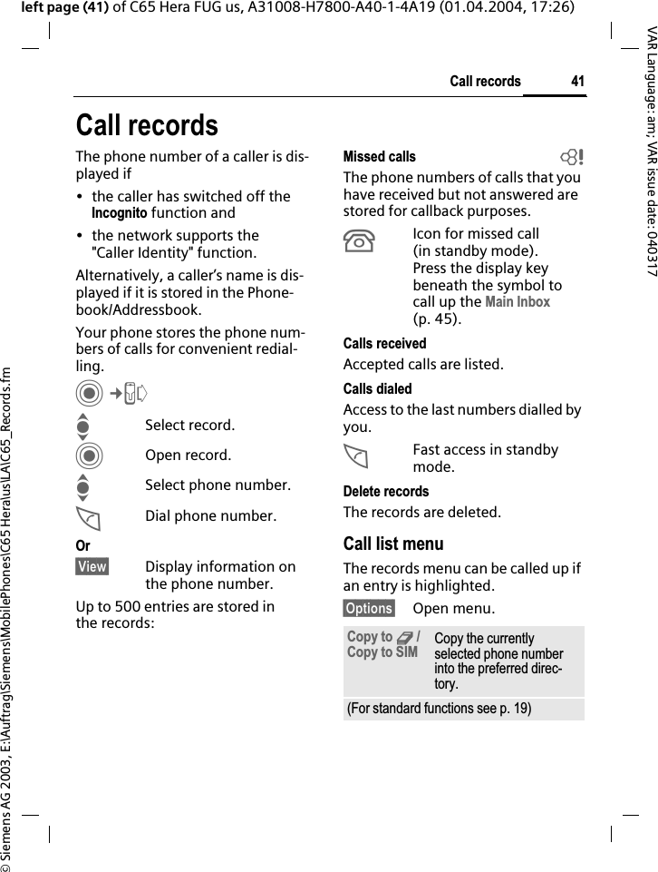 &copy; Siemens AG 2003, E:\Auftrag\Siemens\MobilePhones\C65 Hera\us\LA\C65_Records.fm41Call recordsVAR Language: am; VAR issue date: 040317left page (41) of C65 Hera FUG us, A31008-H7800-A40-1-4A19 (01.04.2004, 17:26)Call recordsThe phone number of a caller is dis-played if&bull; the caller has switched off the Incognito function and&bull; the network supports the "Caller Identity" function.Alternatively, a caller&rsquo;s name is dis-played if it is stored in the Phone-book/Addressbook.Your phone stores the phone num-bers of calls for convenient redial-ling.C&cent;PISelect record.COpen record.ISelect phone number.ADial phone number.Or&sect;View&sect; Display information on the phone number.Up to 500 entries are stored in the records:Missed calls bThe phone numbers of calls that you have received but not answered are stored for callback purposes.&Acirc;Icon for missed call (in standby mode). Press the display key beneath the symbol to call up the Main Inbox(p. 45). Calls receivedAccepted calls are listed. Calls dialedAccess to the last numbers dialled by you.AFast access in standby mode.Delete recordsThe records are deleted. Call list menuThe records menu can be called up if an entry is highlighted.&sect;Options&sect; Open menu.Copy to 9 / Copy to SIM Copy the currently selected phone number into the preferred direc-tory.(For standard functions see p. 19)