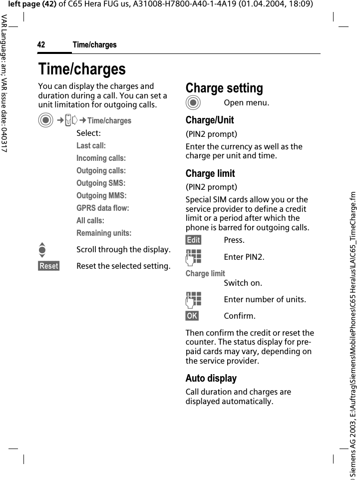 &copy; Siemens AG 2003, E:\Auftrag\Siemens\MobilePhones\C65 Hera\us\LA\C65_TimeCharge.fmTime/charges42VAR Language: am; VAR issue date: 040317left page (42) of C65 Hera FUG us, A31008-H7800-A40-1-4A19 (01.04.2004, 18:09)Time/chargesYou can display the charges and duration during a call. You can set a unit limitation for outgoing calls. C&cent;P&cent;Time/chargesSelect:Last call:Incoming calls:Outgoing calls:Outgoing SMS:Outgoing MMS:GPRS data flow:All calls:Remaining units:IScroll through the display.&sect;Reset&sect; Reset the selected setting.Charge settingCOpen menu.Charge/Unit(PIN2 prompt)Enter the currency as well as the charge per unit and time.Charge limit (PIN2 prompt)Special SIM cards allow you or the service provider to define a credit limit or a period after which the phone is barred for outgoing calls.&sect;Edit&sect; Press.JEnter PIN2.Charge limitSwitch on.JEnter number of units.&sect;OK&sect; Confirm.Then confirm the credit or reset the counter. The status display for pre-paid cards may vary, depending on the service provider.Auto displayCall duration and charges are displayed automatically.