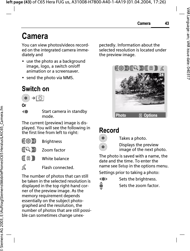 &copy; Siemens AG 2003, E:\Auftrag\Siemens\MobilePhones\C65 Hera\us\LA\C65_Camera.fm43CameraVAR Language: am; VAR issue date: 040317left page (43) of C65 Hera FUG us, A31008-H7800-A40-1-4A19 (01.04.2004, 17:26)CameraYou can view photos/videos record-ed on the integrated camera imme-diately and &bull; use the photo as a background image, logo, a switch on/off animation or a screensaver.&bull; send the photo via MMS.Switch onC&cent;ROrDStart camera in standby mode.The current (preview) image is dis-played. You will see the following in the first line from left to right:&Ugrave;Brightness&Uacute;Zoom factor&Ucirc;White balance&times;Flash connected.The number of photos that can still be taken in the selected resolution is displayed in the top right-hand cor-ner of the preview image. As the memory requirement depends essentially on the subject photo-graphed and the resolution, the number of photos that are still possi-ble can sometimes change unex-pectedly. Information about the selected resolution is located under the preview image.RecordCTakes a photo.CDisplays the preview image of the next photo.The photo is saved with a name, the date and the time. To enter the name see Setup in the options menu.Settings prior to taking a photo:FSets the brightness.ISets the zoom factor.24&Ugrave;&Uacute;&Ucirc; &times;Photo &icirc;Options