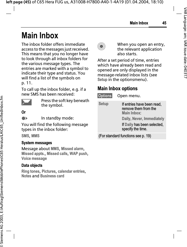 &copy; Siemens AG 2003, E:\Auftrag\Siemens\MobilePhones\C65 Hera\us\LA\C65_UnifiedInbox.fm45Main InboxVAR Language: am; VAR issue date: 040317left page (45) of C65 Hera FUG us, A31008-H7800-A40-1-4A19 (01.04.2004, 18:10)Main InboxThe inbox folder offers immediate access to the messages just received. This means that you no longer have to look through all inbox folders for the various message types. The entries are marked with a symbol to indicate their type and status. You will find a list of the symbols on p. 11.To call up the inbox folder, e.g. if a new SMS has been received:&ccedil;Press the soft key beneath the symbol.OrEIn standby mode:You will find the following message types in the inbox folder:SMS,MMSSystem messagesMessage about MMS,Missed alarm,Missed appts.,Missed calls,WAP push,Voice messageData objectsRing tones,Pictures,calendar entries,Notes and Business cardCWhen you open an entry, the relevant application also starts. After a set period of time, entries which have already been read and opened are only displayed in the message-related inbox lists (see Setup in the optionsmenu).Main Inbox options&sect;Options&sect; Open menu.Setup If entries have been read, remove them from the Main Inbox:Daily, Never, ImmediatelyIf Daily has been selected, specify the time.(For standard functions see p. 19)