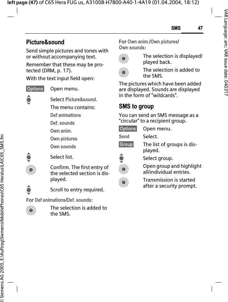 &copy; Siemens AG 2003, E:\Auftrag\Siemens\MobilePhones\C65 Hera\us\LA\C65_SMS.fm47SMSVAR Language: am; VAR issue date: 040317left page (47) of C65 Hera FUG us, A31008-H7800-A40-1-4A19 (01.04.2004, 18:12)Picture&amp;soundSend simple pictures and tones with or without accompanying text. Remember that these may be pro-tected (DRM, p. 17).With the text input field open:&sect;Options&sect; Open menu.ISelect Picture&amp;sound.The menu contains:Def animationsDef. soundsOwn anim.Own picturesOwn soundsISelect list.CConfirm. The first entry of the selected section is dis-played.IScroll to entry required.For Def animations/Def. sounds:CThe selection is added to the SMS.For Own anim./Own pictures/Own sounds:CThe selection is displayed/played back.CThe selection is added to the SMS.The pictures which have been added are displayed. Sounds are displayed in the form of "wildcards".SMS to groupYou can send an SMS message as a "circular" to a recipient group.&sect;Options&sect; Open menu.Send Select.&sect;Group&sect; The list of groups is dis-played.ISelect group.COpen group and highlight all/individual entries.CTransmission is started after a security prompt.