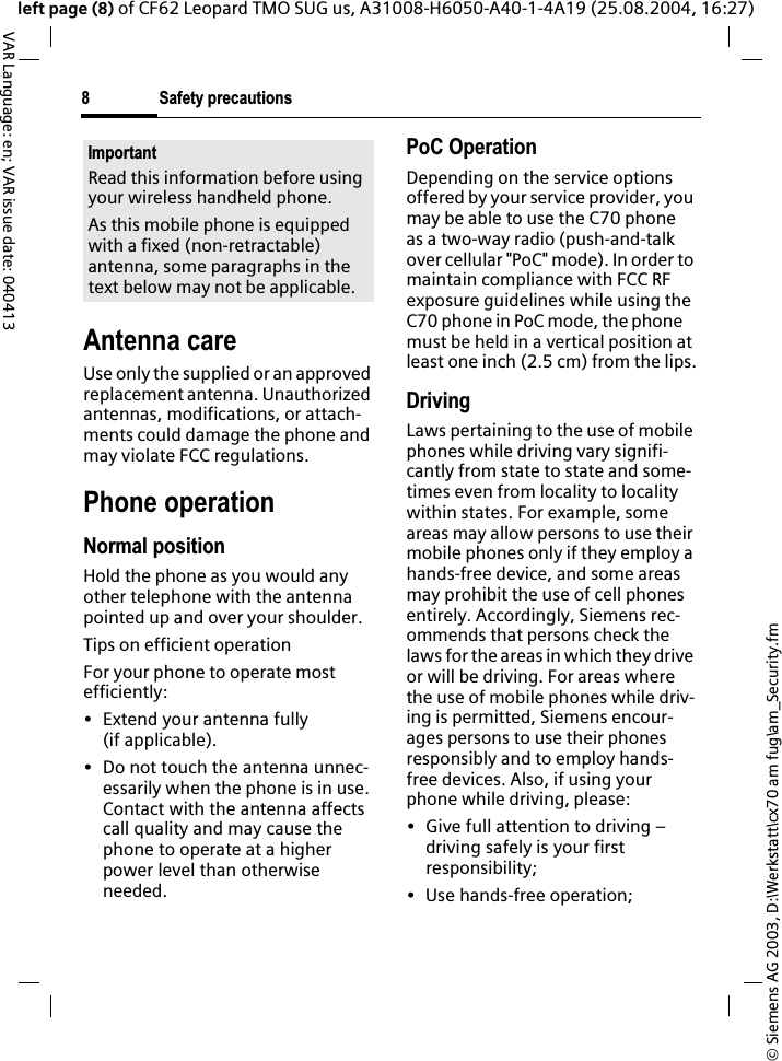 &copy; Siemens AG 2003, D:\Werkstatt\cx70 am fug\am_Security.fmSafety precautions8VAR Language: en; VAR issue date: 040413left page (8) of CF62 Leopard TMO SUG us, A31008-H6050-A40-1-4A19 (25.08.2004, 16:27)Antenna careUse only the supplied or an approved replacement antenna. Unauthorized antennas, modifications, or attach-ments could damage the phone and may violate FCC regulations.Phone operationNormal positionHold the phone as you would any other telephone with the antenna pointed up and over your shoulder.Tips on efficient operationFor your phone to operate most efficiently:&bull; Extend your antenna fully (if applicable).&bull; Do not touch the antenna unnec-essarily when the phone is in use. Contact with the antenna affects call quality and may cause the phone to operate at a higher power level than otherwise needed.PoC OperationDepending on the service options offered by your service provider, you may be able to use the C70 phone as a two-way radio (push-and-talk over cellular "PoC" mode). In order to maintain compliance with FCC RF exposure guidelines while using the C70 phone in PoC mode, the phone must be held in a vertical position at least one inch (2.5 cm) from the lips.DrivingLaws pertaining to the use of mobile phones while driving vary signifi-cantly from state to state and some-times even from locality to locality within states. For example, some areas may allow persons to use their mobile phones only if they employ a hands-free device, and some areas may prohibit the use of cell phones entirely. Accordingly, Siemens rec-ommends that persons check the laws for the areas in which they drive or will be driving. For areas where the use of mobile phones while driv-ing is permitted, Siemens encour-ages persons to use their phones responsibly and to employ hands-free devices. Also, if using your phone while driving, please:&bull; Give full attention to driving &ndash; driving safely is your first responsibility;&bull; Use hands-free operation;ImportantRead this information before using your wireless handheld phone.As this mobile phone is equipped with a fixed (non-retractable) antenna, some paragraphs in the text below may not be applicable. 