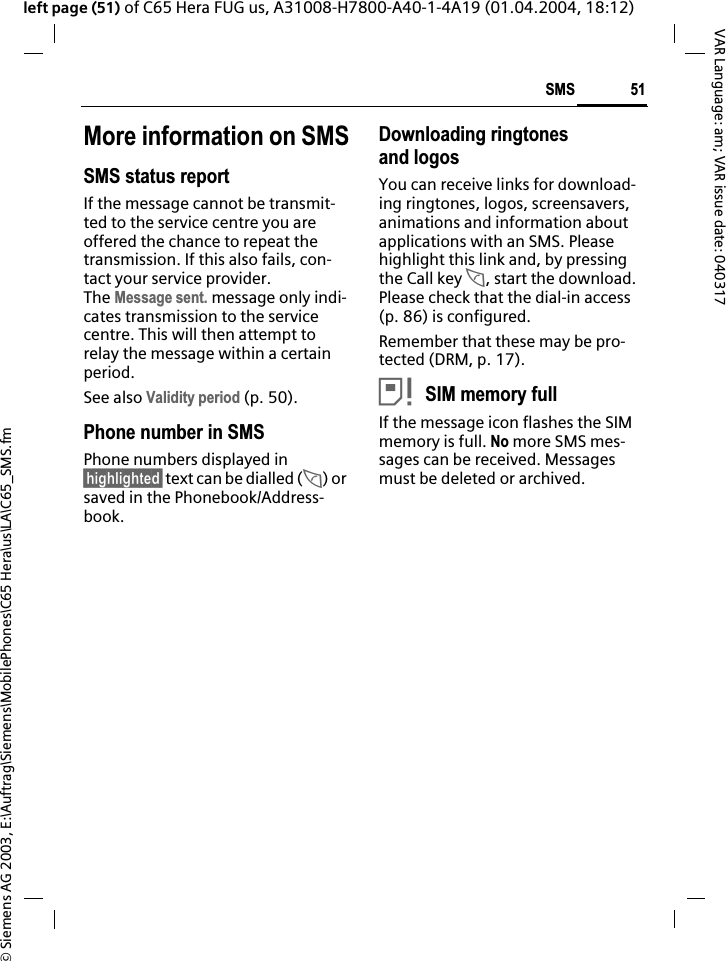 &copy; Siemens AG 2003, E:\Auftrag\Siemens\MobilePhones\C65 Hera\us\LA\C65_SMS.fm51SMSVAR Language: am; VAR issue date: 040317left page (51) of C65 Hera FUG us, A31008-H7800-A40-1-4A19 (01.04.2004, 18:12)More information on SMSSMS status reportIf the message cannot be transmit-ted to the service centre you are offered the chance to repeat the transmission. If this also fails, con-tact your service provider. The Message sent. message only indi-cates transmission to the service centre. This will then attempt to relay the message within a certain period.See also Validity period (p. 50).Phone number in SMSPhone numbers displayed in &sect;highlighted&sect; text can be dialled (A) or saved in the Phonebook/Address-book.Downloading ringtones and logosYou can receive links for download-ing ringtones, logos, screensavers, animations and information about applications with an SMS. Please highlight this link and, by pressing the Call key A, start the download. Please check that the dial-in access (p. 86) is configured.Remember that these may be pro-tected (DRM, p. 17).&atilde;SIM memory fullIf the message icon flashes the SIM memory is full. No more SMS mes-sages can be received. Messages must be deleted or archived.