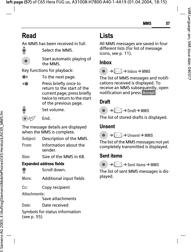 &copy; Siemens AG 2003, E:\Auftrag\Siemens\MobilePhones\C65 Hera\us\LA\C65_MMS.fm57MMSVAR Language: am; VAR issue date: 040317left page (57) of C65 Hera FUG us, A31008-H7800-A40-1-4A19 (01.04.2004, 18:15)ReadAn MMS has been received in full.ISelect the MMS.CStart automatic playing of the MMS.Key functions for playback:ETo the next page.DPress briefly once to return to the start of the current page; press briefly twice to return to the start of the previous page.ISet volume.C/BEnd.The message details are displayed when the MMS is complete.Subject: Description of the MMS.From: Information about the sender.Size: Size of the MMS in KB.Expanded address fieldsHScroll down.More: Additional input fieldsCc: Copy recipientAttachments:Save attachmentsDate: Date receivedSymbols for status information (see p. 55)ListsAll MMS messages are saved in four different lists (for list of message icons, see p. 11).InboxC&cent;M&cent;Inbox&cent;MMSThe list of MMS messages and notifi-cations received is displayed. To receive an MMS subsequently, open notification and press &sect;Accept&sect;.DraftC&cent;M&cent;Draft&cent;MMSThe list of stored drafts is displayed.UnsentC&cent;M&cent;Unsent&cent;MMSThe list of the MMS messages not yet completely transmitted is displayed.Sent itemsC&cent;M&cent;Sent items&cent;MMSThe list of sent MMS messages is dis-played.