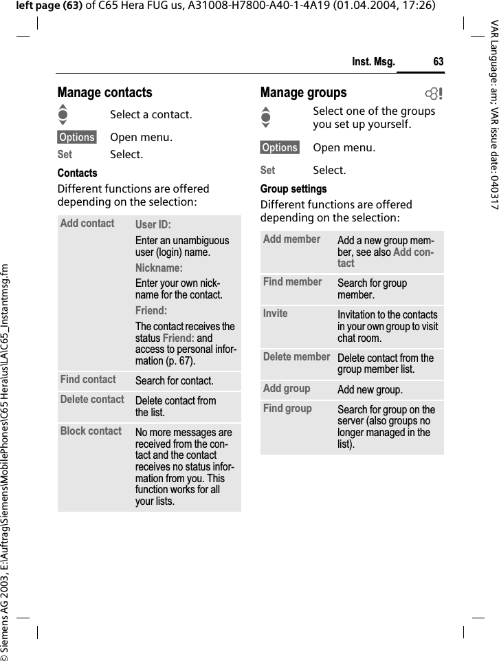 &copy; Siemens AG 2003, E:\Auftrag\Siemens\MobilePhones\C65 Hera\us\LA\C65_Instantmsg.fm63Inst. Msg.VAR Language: am; VAR issue date: 040317left page (63) of C65 Hera FUG us, A31008-H7800-A40-1-4A19 (01.04.2004, 17:26)Manage contactsISelect a contact.&sect;Options&sect; Open menu.Set Select.ContactsDifferent functions are offered depending on the selection:Manage groups bISelect one of the groups you set up yourself.&sect;Options&sect; Open menu.Set Select.Group settingsDifferent functions are offered depending on the selection:Add contact User ID:Enter an unambiguous user (login) name.Nickname:Enter your own nick-name for the contact.Friend:The contact receives the status Friend: and access to personal infor-mation (p. 67).Find contact Search for contact.Delete contact Delete contact from the list.Block contact No more messages are received from the con-tact and the contact receives no status infor-mation from you. This function works for all your lists.Add member Add a new group mem-ber, see also Add con-tactFind member Search for group member.Invite Invitation to the contacts in your own group to visit chat room.Delete member Delete contact from the group member list.Add group Add new group. Find group Search for group on the server (also groups no longer managed in the list).