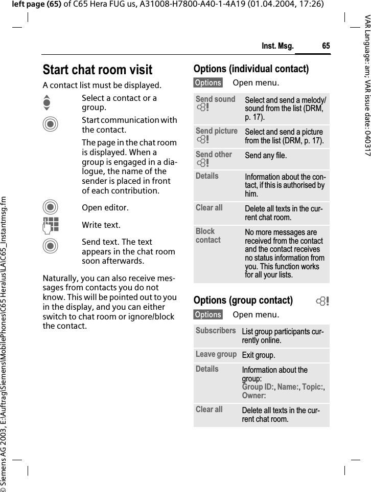 &copy; Siemens AG 2003, E:\Auftrag\Siemens\MobilePhones\C65 Hera\us\LA\C65_Instantmsg.fm65Inst. Msg.VAR Language: am; VAR issue date: 040317left page (65) of C65 Hera FUG us, A31008-H7800-A40-1-4A19 (01.04.2004, 17:26)Start chat room visitA contact list must be displayed.ISelect a contact or a group. CStart communication with the contact. The page in the chat room is displayed. When a group is engaged in a dia-logue, the name of the sender is placed in front of each contribution.COpen editor.JWrite text. CSend text. The text appears in the chat room soon afterwards.Naturally, you can also receive mes-sages from contacts you do not know. This will be pointed out to you in the display, and you can either switch to chat room or ignore/block the contact.Options (individual contact)&sect;Options&sect; Open menu.Options (group contact) b&sect;Options&sect; Open menu.Send sound =Select and send a melody/sound from the list (DRM, p. 17).Send picture =Select and send a picture from the list (DRM, p. 17).Send other =Send any file.Details Information about the con-tact, if this is authorised by him.Clear all Delete all texts in the cur-rent chat room.Blockcontact No more messages are received from the contact and the contact receives no status information from you. This function works for all your lists.Subscribers List group participants cur-rently online.Leave group Exit group.Details Information about the group:Group ID:,Name:,Topic:,Owner:Clear all Delete all texts in the cur-rent chat room.