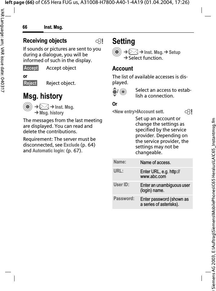 &copy; Siemens AG 2003, E:\Auftrag\Siemens\MobilePhones\C65 Hera\us\LA\C65_Instantmsg.fmInst. Msg.66VAR Language: am; VAR issue date: 040317left page (66) of C65 Hera FUG us, A31008-H7800-A40-1-4A19 (01.04.2004, 17:26)Receiving objects bIf sounds or pictures are sent to you during a dialogue, you will be informed of such in the display. &sect;Accept&sect; Accept objector&sect;Reject&sect; Reject object.Msg. historyC&cent;M&cent;Inst. Msg.&cent;Msg. historyThe messages from the last meeting are displayed. You can read and delete the contributions.Requirement: The server must be disconnected, see Exclude (p. 64) and Automatic login: (p. 67).SettingC&cent;M&cent;Inst. Msg.&cent;Setup&cent;Select function.AccountThe list of available accesses is dis-played.I/CSelect an access to estab-lish a connection.Or<New entry>/Account sett. bSet up an account or change the settings as specified by the service provider. Depending on the service provider, the settings may not be changeable.Name: Name of access.URL: Enter URL, e.g. http://www.abc.comUser ID: Enter an unambiguous user (login) name.Password: Enter password (shown as a series of asterisks).