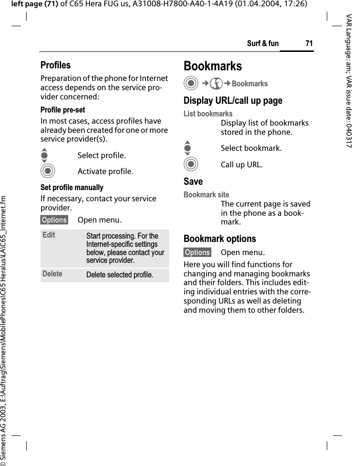 &copy; Siemens AG 2003, E:\Auftrag\Siemens\MobilePhones\C65 Hera\us\LA\C65_Internet.fm71Surf &amp; funVAR Language: am; VAR issue date: 040317left page (71) of C65 Hera FUG us, A31008-H7800-A40-1-4A19 (01.04.2004, 17:26)ProfilesPreparation of the phone for Internet access depends on the service pro-vider concerned:Profile pre-setIn most cases, access profiles have already been created for one or more service provider(s).ISelect profile.CActivate profile.Set profile manuallyIf necessary, contact your service provider.&sect;Options&sect; Open menu.BookmarksC&cent;O&cent;BookmarksDisplay URL/call up pageList bookmarksDisplay list of bookmarks stored in the phone.ISelect bookmark.CCall up URL.SaveBookmark siteThe current page is saved in the phone as a book-mark.Bookmark options&sect;Options&sect; Open menu.Here you will find functions for changing and managing bookmarks and their folders. This includes edit-ing individual entries with the corre-sponding URLs as well as deleting and moving them to other folders.Edit Start processing. For the Internet-specific settings below, please contact your service provider.Delete Delete selected profile.
