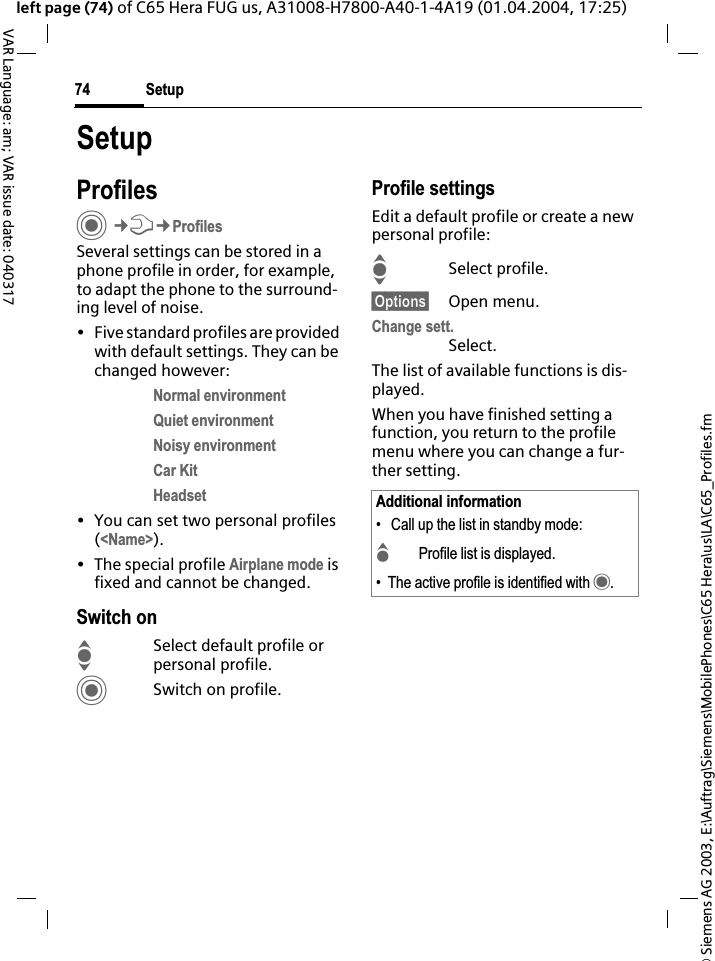 &copy; Siemens AG 2003, E:\Auftrag\Siemens\MobilePhones\C65 Hera\us\LA\C65_Profiles.fmSetup74VAR Language: am; VAR issue date: 040317left page (74) of C65 Hera FUG us, A31008-H7800-A40-1-4A19 (01.04.2004, 17:25)SetupProfilesC&cent;T&cent;ProfilesSeveral settings can be stored in a phone profile in order, for example, to adapt the phone to the surround-ing level of noise.&bull; Five standard profiles are provided with default settings. They can be changed however: Normal environmentQuiet environmentNoisy environmentCar KitHeadset&bull; You can set two personal profiles (<Name>).&bull; The special profile Airplane mode is fixed and cannot be changed.Switch onISelect default profile or personal profile.CSwitch on profile.Profile settingsEdit a default profile or create a new personal profile:ISelect profile.&sect;Options&sect; Open menu.Change sett.Select.The list of available functions is dis-played.When you have finished setting a function, you return to the profile menu where you can change a fur-ther setting.Additional information&bull;  Call up the list in standby mode:GProfile list is displayed.&bull; The active profile is identified with &middot;.