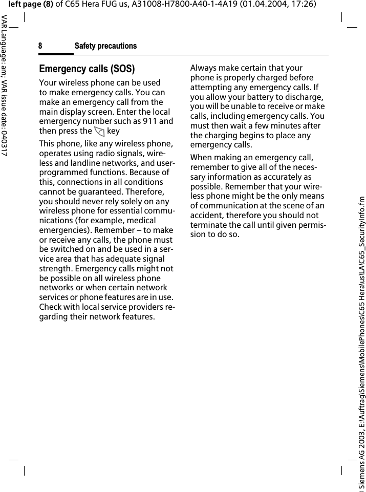 &copy; Siemens AG 2003, E:\Auftrag\Siemens\MobilePhones\C65 Hera\us\LA\C65_SecurityInfo.fmSafety precautions8VAR Language: am; VAR issue date: 040317left page (8) of C65 Hera FUG us, A31008-H7800-A40-1-4A19 (01.04.2004, 17:26)Emergency calls (SOS)Your wireless phone can be used to make emergency calls. You can make an emergency call from the main display screen. Enter the local emergency number such as 911 and then press the A keyThis phone, like any wireless phone, operates using radio signals, wire-less and landline networks, and user-programmed functions. Because of this, connections in all conditions cannot be guaranteed. Therefore, you should never rely solely on any wireless phone for essential commu-nications (for example, medical emergencies). Remember &ndash; to make or receive any calls, the phone must be switched on and be used in a ser-vice area that has adequate signal strength. Emergency calls might not be possible on all wireless phone networks or when certain network services or phone features are in use. Check with local service providers re-garding their network features. Always make certain that your phone is properly charged before attempting any emergency calls. If you allow your battery to discharge, you will be unable to receive or make calls, including emergency calls. You must then wait a few minutes after the charging begins to place any emergency calls.When making an emergency call, remember to give all of the neces-sary information as accurately as possible. Remember that your wire-less phone might be the only means of communication at the scene of an accident, therefore you should not terminate the call until given permis-sion to do so.