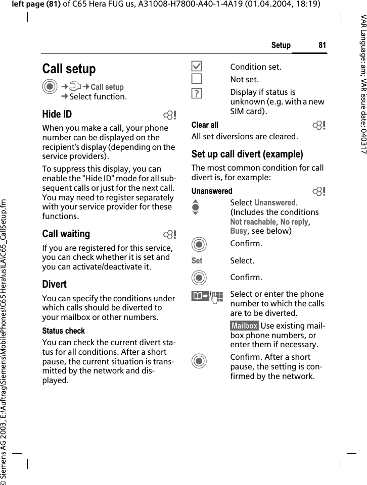 &copy; Siemens AG 2003, E:\Auftrag\Siemens\MobilePhones\C65 Hera\us\LA\C65_CallSetup.fm81SetupVAR Language: am; VAR issue date: 040317left page (81) of C65 Hera FUG us, A31008-H7800-A40-1-4A19 (01.04.2004, 18:19)Setup Call setupC&cent;T&cent;Call setup&cent;Select function.Hide ID bWhen you make a call, your phone number can be displayed on the recipient's display (depending on the service providers).To suppress this display, you can enable the "Hide ID" mode for all sub-sequent calls or just for the next call. You may need to register separately with your service provider for these functions.Call waiting bIf you are registered for this service, you can check whether it is set and you can activate/deactivate it.DivertYou can specify the conditions under which calls should be diverted to your mailbox or other numbers.Status checkYou can check the current divert sta-tus for all conditions. After a short pause, the current situation is trans-mitted by the network and dis-played.&Ouml;Condition set.&Otilde;Not set.&Ocirc;Display if status is unknown (e.g. with a new SIM card). Clear all bAll set diversions are cleared.Set up call divert (example)The most common condition for call divert is, for example:Unanswered bISelect Unanswered.(Includes the conditions Not reachable,No reply,Busy, see below)CConfirm.Set Select.CConfirm.&Iuml;/JSelect or enter the phone number to which the calls are to be diverted.&sect;Mailbox&sect; Use existing mail-box phone numbers, or enter them if necessary.CConfirm. After a short pause, the setting is con-firmed by the network.