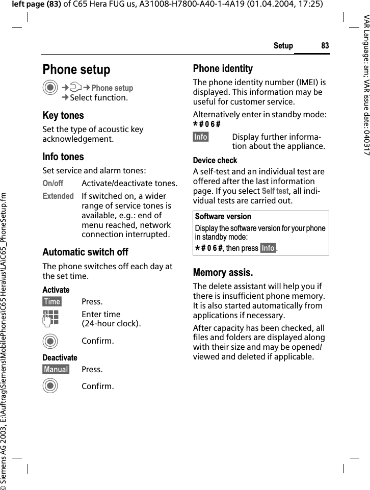 &copy; Siemens AG 2003, E:\Auftrag\Siemens\MobilePhones\C65 Hera\us\LA\C65_PhoneSetup.fm83SetupVAR Language: am; VAR issue date: 040317left page (83) of C65 Hera FUG us, A31008-H7800-A40-1-4A19 (01.04.2004, 17:25)Setup Phone setupC&cent;T&cent;Phone setup&cent;Select function.Key tonesSet the type of acoustic key acknowledgement.Info tonesSet service and alarm tones:On/off Activate/deactivate tones.Extended If switched on, a wider range of service tones is available, e.g.: end of menu reached, network connection interrupted.Automatic switch offThe phone switches off each day at the set time.Activate&sect;Time&sect; Press.JEnter time (24-hour clock).CConfirm.Deactivate&sect;Manual&sect; Press.CConfirm.Phone identityThe phone identity number (IMEI) is displayed. This information may be useful for customer service. Alternatively enter in standby mode: * # 0 6 #&sect;Info&sect; Display further informa-tion about the appliance.Device checkA self-test and an individual test are offered after the last information page. If you select Self test, all indi-vidual tests are carried out.Memory assis.The delete assistant will help you if there is insufficient phone memory. It is also started automatically from applications if necessary.After capacity has been checked, all files and folders are displayed along with their size and may be opened/viewed and deleted if applicable.Software versionDisplay the software version for your phone in standby mode:* # 0 6 #, then press &sect;Info&sect;.
