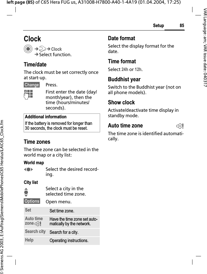 &copy; Siemens AG 2003, E:\Auftrag\Siemens\MobilePhones\C65 Hera\us\LA\C65_Clock.fm85SetupVAR Language: am; VAR issue date: 040317left page (85) of C65 Hera FUG us, A31008-H7800-A40-1-4A19 (01.04.2004, 17:25)Setup ClockC&cent;T&cent;Clock&cent;Select function.Time/dateThe clock must be set correctly once at start-up.&sect;Change&sect; Press.JFirst enter the date (day/month/year), then the time (hours/minutes/seconds).Time zonesThe time zone can be selected in the world map or a city list:World mapFSelect the desired record-ing.City listISelect a city in the selected time zone.&sect;Options&sect; Open menu.Date formatSelect the display format for the date.Time formatSelect 24h or 12h.Buddhist yearSwitch to the Buddhist year (not on all phone models). Show clockActivate/deactivate time display in standby mode.Auto time zone bThe time zone is identified automati-cally.Additional informationIf the battery is removed for longer than 30 seconds, the clock must be reset. Set Set time zone.Auto time zone=Have the time zone set auto-matically by the network.Search city Search for a city.Help Operating instructions.