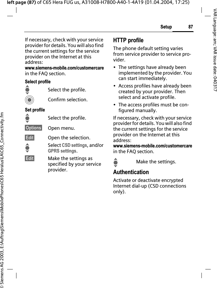 &copy; Siemens AG 2003, E:\Auftrag\Siemens\MobilePhones\C65 Hera\us\LA\C65_Connectivity.fm87SetupVAR Language: am; VAR issue date: 040317left page (87) of C65 Hera FUG us, A31008-H7800-A40-1-4A19 (01.04.2004, 17:25)If necessary, check with your service provider for details. You will also find the current settings for the service provider on the Internet at this address:www.siemens-mobile.com/customercarein the FAQ section.Select profileISelect the profile.CConfirm selection.Set profileISelect the profile.&sect;Options&sect; Open menu.&sect;Edit&sect; Open the selection.ISelect CSD settings, and/or GPRS settings.&sect;Edit&sect; Make the settings as specified by your service provider.HTTP profileThe phone default setting varies from service provider to service pro-vider.&bull; The settings have already been implemented by the provider. You can start immediately.&bull; Access profiles have already been created by your provider. Then select and activate profile.&bull; The access profiles must be con-figured manually.If necessary, check with your service provider for details. You will also find the current settings for the service provider on the Internet at this address:www.siemens-mobile.com/customercarein the FAQ section.IMake the settings.AuthenticationActivate or deactivate encrypted Internet dial-up (CSD connections only).