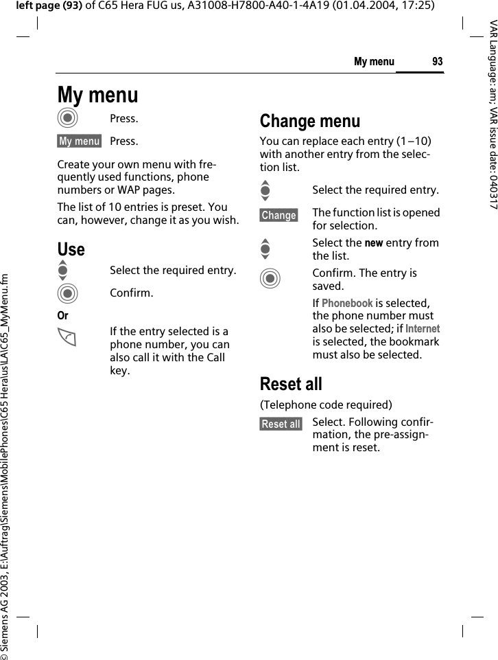 &copy; Siemens AG 2003, E:\Auftrag\Siemens\MobilePhones\C65 Hera\us\LA\C65_MyMenu.fm93My menuVAR Language: am; VAR issue date: 040317left page (93) of C65 Hera FUG us, A31008-H7800-A40-1-4A19 (01.04.2004, 17:25)My menuCPress.&sect;My menu&sect; Press.Create your own menu with fre-quently used functions, phone numbers or WAP pages. The list of 10 entries is preset. You can, however, change it as you wish.UseISelect the required entry.CConfirm.OrAIf the entry selected is a phone number, you can also call it with the Call key.Change menuYou can replace each entry (1&ndash;10) with another entry from the selec-tion list.ISelect the required entry.&sect;Change&sect; The function list is opened for selection.ISelect the new entry from the list.CConfirm. The entry is saved.If Phonebook is selected, the phone number must also be selected; if Internetis selected, the bookmark must also be selected.Reset all(Telephone code required)&sect;Reset all&sect; Select. Following confir-mation, the pre-assign-ment is reset.