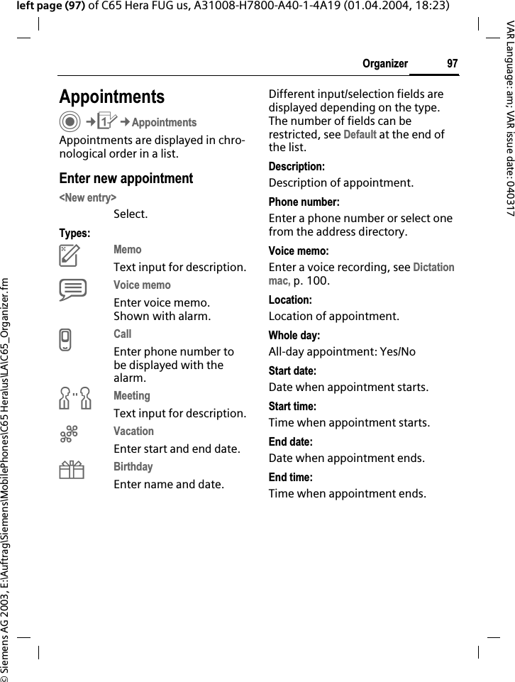 &copy; Siemens AG 2003, E:\Auftrag\Siemens\MobilePhones\C65 Hera\us\LA\C65_Organizer.fm97OrganizerVAR Language: am; VAR issue date: 040317left page (97) of C65 Hera FUG us, A31008-H7800-A40-1-4A19 (01.04.2004, 18:23)AppointmentsC&cent;Q&cent;AppointmentsAppointments are displayed in chro-nological order in a list.Enter new appointment<New entry>Select.Types:cMemoText input for description.dVoice memoEnter voice memo. Shown with alarm.eCallEnter phone number to be displayed with the alarm.fMeetingText input for description.gVacationEnter start and end date.hBirthdayEnter name and date.Different input/selection fields are displayed depending on the type. The number of fields can be restricted, see Default at the end of the list. Description:Description of appointment.Phone number:Enter a phone number or select one from the address directory.Voice memo:Enter a voice recording, see Dictationmac, p. 100.Location:Location of appointment.Whole day:All-day appointment: Yes/NoStart date:Date when appointment starts.Start time:Time when appointment starts.End date:Date when appointment ends.End time:Time when appointment ends.