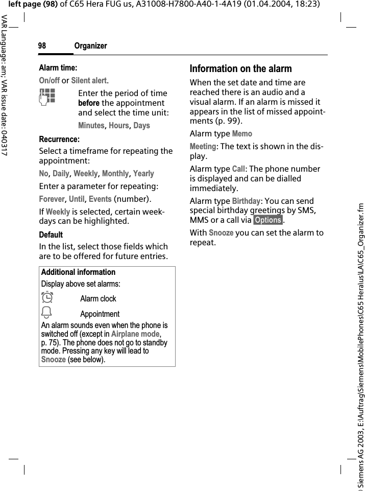 &copy; Siemens AG 2003, E:\Auftrag\Siemens\MobilePhones\C65 Hera\us\LA\C65_Organizer.fmOrganizer98VAR Language: am; VAR issue date: 040317left page (98) of C65 Hera FUG us, A31008-H7800-A40-1-4A19 (01.04.2004, 18:23)Alarm time:On/off or Silent alert.JEnter the period of time before the appointment and select the time unit:Minutes,Hours,DaysRecurrence:Select a timeframe for repeating the appointment:No,Daily,Weekly,Monthly,YearlyEnter a parameter for repeating:Forever,Until,Events (number).If Weekly is selected, certain week-days can be highlighted. DefaultIn the list, select those fields which are to be offered for future entries.Information on the alarmWhen the set date and time are reached there is an audio and a visual alarm. If an alarm is missed it appears in the list of missed appoint-ments (p. 99).Alarm type MemoMeeting: The text is shown in the dis-play.Alarm type Call: The phone number is displayed and can be dialled immediately.Alarm type Birthday: You can send special birthday greetings by SMS, MMS or a call via &sect;Options&sect;.With Snooze you can set the alarm to repeat.Additional informationDisplay above set alarms:&sup1;Alarm clock&raquo;AppointmentAn alarm sounds even when the phone is switched off (except in Airplane mode,p. 75). The phone does not go to standby mode. Pressing any key will lead to Snooze (see below).