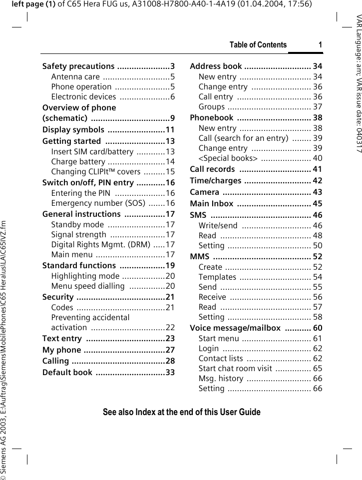 &copy; Siemens AG 2003, E:\Auftrag\Siemens\MobilePhones\C65 Hera\us\LA\C65IVZ.fmTable of Contents 1VAR Language: am; VAR issue date: 040317See also Index at the end of this User Guideleft page (1) of C65 Hera FUG us, A31008-H7800-A40-1-4A19 (01.04.2004, 17:56)Safety precautions ......................3Antenna care ............................5Phone operation .......................5Electronic devices  .....................6Overview of phone(schematic) .................................9Display symbols  ........................11Getting started  .........................13Insert SIM card/battery ............13Charge battery ........................14Changing CLIPIt&trade; covers .........15Switch on/off, PIN entry ............16Entering the PIN .....................16Emergency number (SOS) .......16General instructions  .................17Standby mode  ........................17Signal strength  .......................17Digital Rights Mgmt. (DRM) .....17Main menu .............................17Standard functions  ...................19Highlighting mode ..................20Menu speed dialling  ...............20Security .....................................21Codes .....................................21Preventing accidentalactivation ...............................22Text entry  .................................23My phone ..................................27Calling .......................................28Default book  .............................33Address book ............................ 34New entry .............................. 34Change entry  ......................... 36Call entry  ............................... 36Groups ................................... 37Phonebook ............................... 38New entry .............................. 38Call (search for an entry)  ........ 39Change entry  ......................... 39<Special books>  ..................... 40Call records  .............................. 41Time/charges ............................ 42Camera ..................................... 43Main Inbox  ............................... 45SMS .......................................... 46Write/send ............................. 46Read ...................................... 48Setting ................................... 50MMS ......................................... 52Create .................................... 52Templates .............................. 54Send ...................................... 55Receive .................................. 56Read ...................................... 57Setting ................................... 58Voice message/mailbox  ........... 60Start menu ............................. 61Login ..................................... 62Contact lists  ........................... 62Start chat room visit  ............... 65Msg. history ........................... 66Setting ................................... 66Table of Con-tentsSee also Index at the end of this User Guide