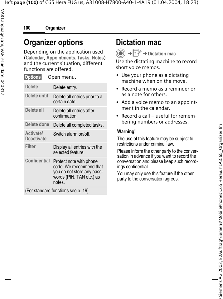 &copy; Siemens AG 2003, E:\Auftrag\Siemens\MobilePhones\C65 Hera\us\LA\C65_Organizer.fmOrganizer100VAR Language: am; VAR issue date: 040317left page (100) of C65 Hera FUG us, A31008-H7800-A40-1-4A19 (01.04.2004, 18:23)Organizer optionsDepending on the application used (Calendar, Appointments, Tasks, Notes) and the current situation, different functions are offered.&sect;Options&sect; Open menu.Dictation macC&cent;Q&cent;Dictation macUse the dictating machine to record short voice memos. &bull; Use your phone as a dictating machine when on the move.&bull; Record a memo as a reminder or as a note for others.&bull; Add a voice memo to an appoint-ment in the calendar.&bull; Record a call &ndash; useful for remem-bering numbers or addresses.Delete  Delete entry.Delete until Delete all entries prior to a certain date.Delete all Delete all entries after confirmation.Delete done Delete all completed tasks.Activate/ Deactivate Switch alarm on/off.Filter Display all entries with the selected feature.Confidential Protect note with phone code. We recommend that you do not store any pass-words (PIN, TAN etc.) as notes.(For standard functions see p. 19)Warning!The use of this feature may be subject to restrictions under criminal law. Please inform the other party to the conver-sation in advance if you want to record the conversation and please keep such record-ings confidential. You may only use this feature if the other party to the conversation agrees.