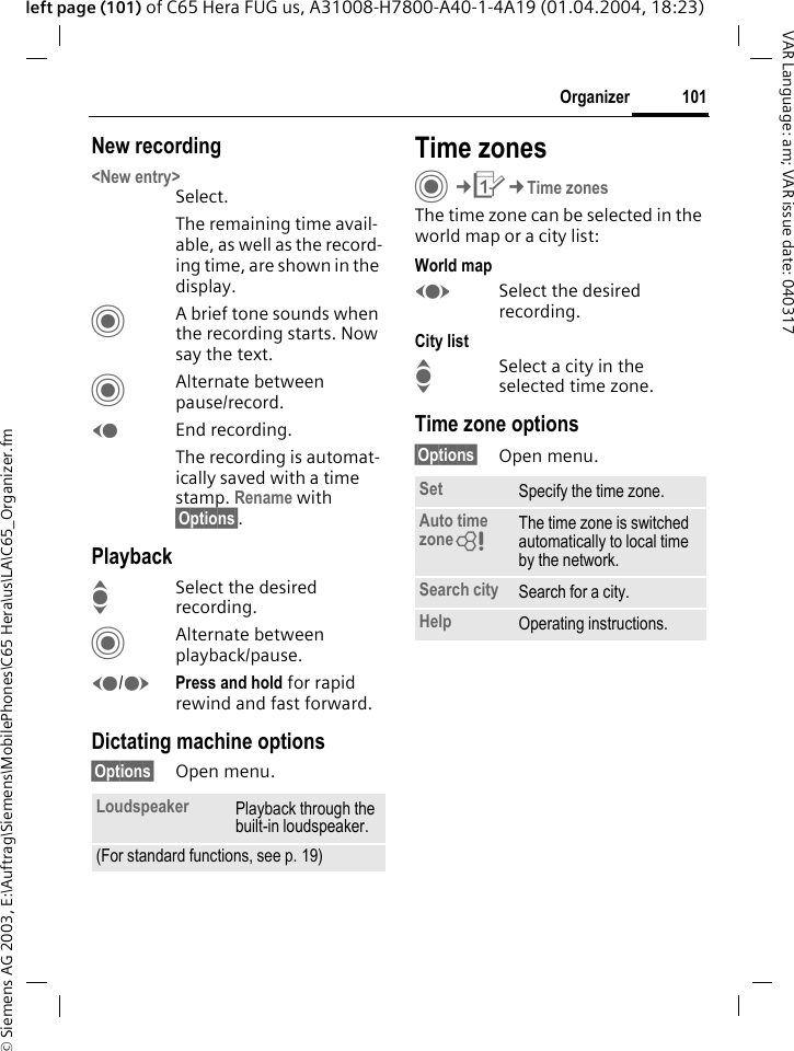 &copy; Siemens AG 2003, E:\Auftrag\Siemens\MobilePhones\C65 Hera\us\LA\C65_Organizer.fm101OrganizerVAR Language: am; VAR issue date: 040317left page (101) of C65 Hera FUG us, A31008-H7800-A40-1-4A19 (01.04.2004, 18:23)New recording<New entry>Select.The remaining time avail-able, as well as the record-ing time, are shown in the display.CA brief tone sounds when the recording starts. Now say the text.CAlternate between pause/record.DEnd recording.The recording is automat-ically saved with a time stamp. Rename with &sect;Options&sect;.PlaybackISelect the desired recording.CAlternate between playback/pause.D/EPress and hold for rapid rewind and fast forward.Dictating machine options&sect;Options&sect; Open menu.Time zonesC&cent;Q&cent;Time zonesThe time zone can be selected in the world map or a city list:World mapFSelect the desired recording.City listISelect a city in the selected time zone.Time zone options&sect;Options&sect; Open menu.Loudspeaker Playback through the built-in loudspeaker.(For standard functions, see p. 19)Set Specify the time zone.Auto time zone= The time zone is switched automatically to local time by the network.Search city Search for a city.Help Operating instructions.