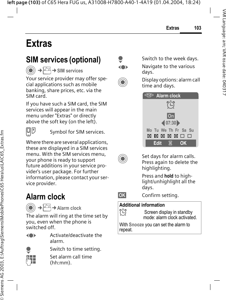 &copy; Siemens AG 2003, E:\Auftrag\Siemens\MobilePhones\C65 Hera\us\LA\C65_Extras.fm103ExtrasVAR Language: am; VAR issue date: 040317left page (103) of C65 Hera FUG us, A31008-H7800-A40-1-4A19 (01.04.2004, 18:24)ExtrasSIM services (optional)C&cent;S&cent;SIM servicesYour service provider may offer spe-cial applications such as mobile banking, share prices, etc. via the SIM card.If you have such a SIM card, the SIM services will appear in the main menu under "Extras" or directly above the soft key (on the left).USymbol for SIM services.Where there are several applications, these are displayed in a SIM services menu. With the SIM services menu, your phone is ready to support future additions in your service pro-vider's user package. For further information, please contact your ser-vice provider.Alarm clockC&cent;S&cent;Alarm clockThe alarm will ring at the time set by you, even when the phone is switched off. FActivate/deactivate the alarm.HSwitch to time setting.JSet alarm call time (hh:mm).HSwitch to the week days.FNavigate to the various days.CDisplay options: alarm call time and days.CSet days for alarm calls. Press again to delete the highlighting.Press and hold to high-light/unhighlight all the days.&sect;OK&sect; Confirm setting.Additional information&sup1; Screen display in standby mode: alarm clock activated.With Snooze you can set the alarm to repeat.&eacute;Alarm clock&sup1;&sect;On&sect;07:30Mo Tu We Th Fr Sa SuEdit &iacute;OK
