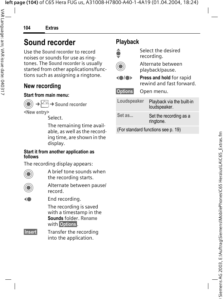 &copy; Siemens AG 2003, E:\Auftrag\Siemens\MobilePhones\C65 Hera\us\LA\C65_Extras.fmExtras104VAR Language: am; VAR issue date: 040317left page (104) of C65 Hera FUG us, A31008-H7800-A40-1-4A19 (01.04.2004, 18:24)Sound recorderUse the Sound recorder to record noises or sounds for use as ring-tones. The Sound recorder is usually started from other applications/func-tions such as assigning a ringtone.New recordingStart from main menu:C&cent;S&cent;Sound recorder<New entry>Select.The remaining time avail-able, as well as the record-ing time, are shown in the display.Start it from another application as followsThe recording display appears:CA brief tone sounds when the recording starts. CAlternate between pause/record.DEnd recording.The recording is saved with a timestamp in the Sounds folder. Rename with &sect;Options&sect;.&sect;Insert&sect; Transfer the recording into the application.PlaybackISelect the desired recording.CAlternate between playback/pause.D/EPress and hold for rapid rewind and fast forward.&sect;Options&sect; Open menu.Loudspeaker Playback via the built-in loudspeaker.Set as... Set the recording as a ringtone.(For standard functions see p. 19)