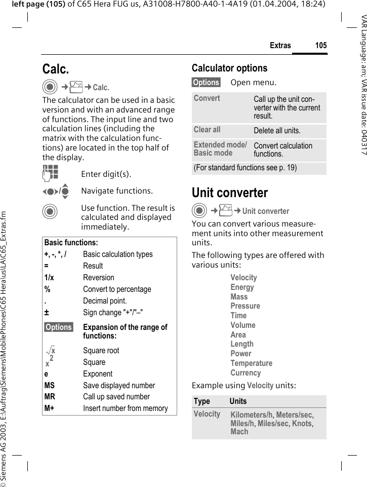 &copy; Siemens AG 2003, E:\Auftrag\Siemens\MobilePhones\C65 Hera\us\LA\C65_Extras.fm105ExtrasVAR Language: am; VAR issue date: 040317left page (105) of C65 Hera FUG us, A31008-H7800-A40-1-4A19 (01.04.2004, 18:24)Calc.C&cent;S&cent;Calc.The calculator can be used in a basic version and with an advanced range of functions. The input line and two calculation lines (including the matrix with the calculation func-tions) are located in the top half of the display. JEnter digit(s).F/INavigate functions.CUse function. The result is calculated and displayed immediately.Calculator options&sect;Options&sect; Open menu.Unit converterC&cent;S&cent;Unit converterYou can convert various measure-ment units into other measurement units.The following types are offered with various units:Velocity Energy Mass Pressure Time Volume Area Length Power Temperature Currency Example using Velocity units: Basic functions:+, -, *, / Basic calculation types=Result1/x Reversion%Convert to percentage.Decimal point.&plusmn;Sign change "+"/"&ndash;"&sect;Options&sect; Expansion of the range of functions:Square rootSquareeExponentMS Save displayed numberMR Call up saved numberM+ Insert number from memoryxx2Convert Call up the unit con-verter with the current result.Clear all Delete all units.Extended mode/ Basic mode Convert calculation functions.(For standard functions see p. 19)Type UnitsVelocity Kilometers/h, Meters/sec, Miles/h, Miles/sec, Knots, Mach 