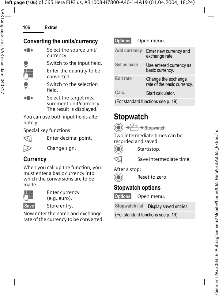 &copy; Siemens AG 2003, E:\Auftrag\Siemens\MobilePhones\C65 Hera\us\LA\C65_Extras.fmExtras106VAR Language: am; VAR issue date: 040317left page (106) of C65 Hera FUG us, A31008-H7800-A40-1-4A19 (01.04.2004, 18:24)Converting the units/currencyFSelect the source unit/ currency.HSwitch to the input field.JEnter the quantity to be converted. HSwitch to the selection field.FSelect the target mea-surement unit/currency. The result is displayed.You can use both input fields alter-nately. Special key functions:*Enter decimal point.#Change sign. CurrencyWhen you call up the function, you must enter a basic currency into which the conversions are to be made. JEnter currency (e.g. euro).&sect;Save&sect; Store entry.Now enter the name and exchange rate of the currency to be converted. &sect;Options&sect; Open menu.StopwatchC&cent;S&cent;StopwatchTwo intermediate times can be recorded and saved. CStart/stop.*Save intermediate time.After a stop:CReset to zero.Stopwatch options&sect;Options&sect; Open menu.Add currency Enter new currency and exchange rate.Set as base Use entered currency as basic currency.Edit rate Change the exchange rate of the basic currency.Calc. Start calculator.(For standard functions see p. 19)Stopwatch list Display saved entries.(For standard functions see p. 19)
