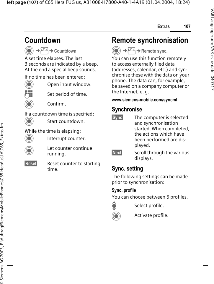 &copy; Siemens AG 2003, E:\Auftrag\Siemens\MobilePhones\C65 Hera\us\LA\C65_Extras.fm107ExtrasVAR Language: am; VAR issue date: 040317left page (107) of C65 Hera FUG us, A31008-H7800-A40-1-4A19 (01.04.2004, 18:24)CountdownC&cent;S&cent;CountdownA set time elapses. The last 3 seconds are indicated by a beep. At the end a special beep sounds. If no time has been entered:COpen input window.JSet period of time.CConfirm.If a countdown time is specified:CStart countdown.While the time is elapsing:CInterrupt counter.CLet counter continue running.&sect;Reset&sect; Reset counter to starting time.Remote synchronisationC&cent;S&cent;Remote sync.You can use this function remotely to access externally filed data (addresses, calendar, etc.) and syn-chronise these with the data on your phone. The data can, for example, be saved on a company computer or the Internet, e. g.:www.siemens-mobile.com/syncml Synchronise&sect;Sync&sect; The computer is selected and synchronisation started. When completed, the actions which have been performed are dis-played.&sect;Next&sect; Scroll through the various displays.Sync. settingThe following settings can be made prior to synchronisation:Sync. profileYou can choose between 5 profiles. ISelect profile.CActivate profile.