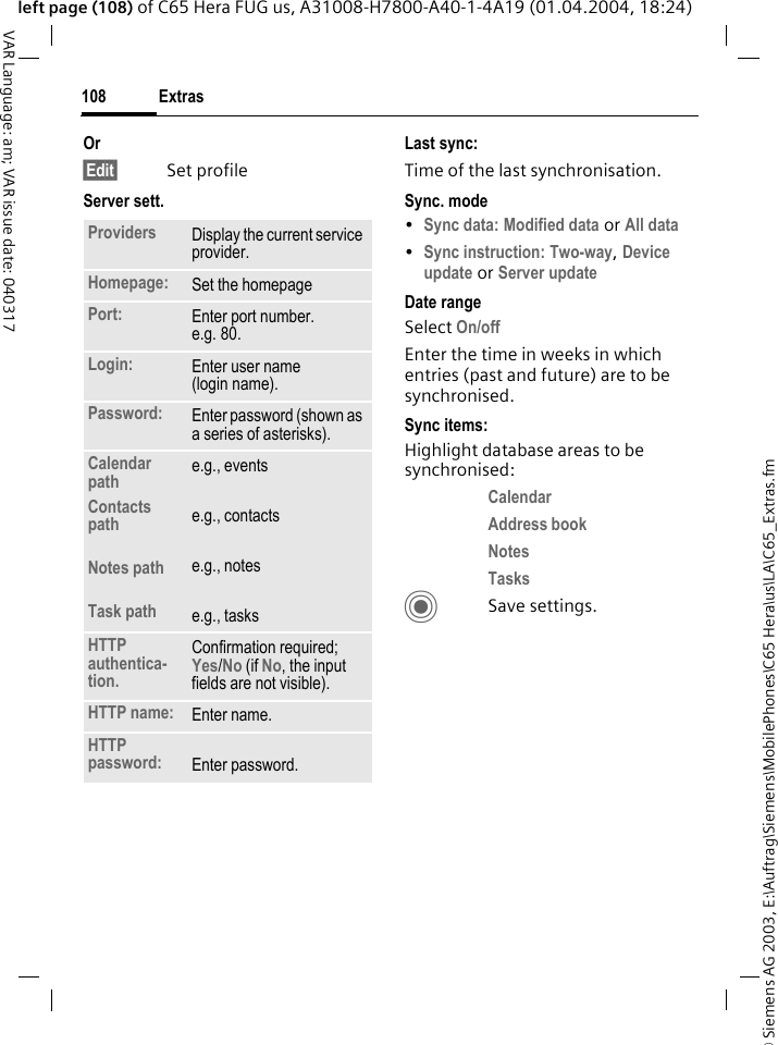 &copy; Siemens AG 2003, E:\Auftrag\Siemens\MobilePhones\C65 Hera\us\LA\C65_Extras.fmExtras108VAR Language: am; VAR issue date: 040317left page (108) of C65 Hera FUG us, A31008-H7800-A40-1-4A19 (01.04.2004, 18:24)Or&sect;Edit&sect; Set profileServer sett.Last sync:Time of the last synchronisation.Sync. mode&bull;Sync data: Modified data or All data &bull;Sync instruction: Two-way, Device update or Server update Date rangeSelect On/off Enter the time in weeks in which entries (past and future) are to be synchronised. Sync items: Highlight database areas to be synchronised:Calendar Address book Notes Tasks CSave settings.Providers Display the current service provider.Homepage: Set the homepage Port: Enter port number.e.g. 80.Login: Enter user name (login name).Password: Enter password (shown as a series of asterisks).Calendar pathContacts pathNotes pathTask pathe.g., eventse.g., contactse.g., notese.g., tasksHTTP authentica-tion.Confirmation required; Yes/No (if No, the input fields are not visible).HTTP name: Enter name.HTTP password: Enter password.