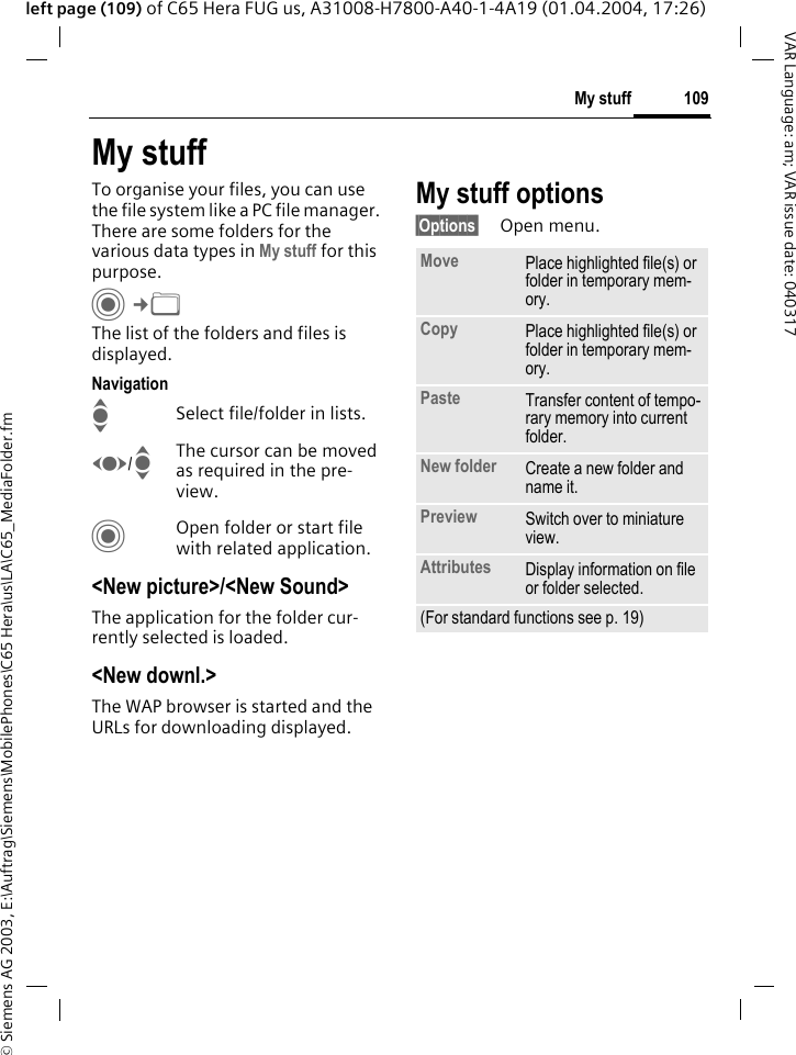 &copy; Siemens AG 2003, E:\Auftrag\Siemens\MobilePhones\C65 Hera\us\LA\C65_MediaFolder.fm109My stuffVAR Language: am; VAR issue date: 040317left page (109) of C65 Hera FUG us, A31008-H7800-A40-1-4A19 (01.04.2004, 17:26)My stuffTo organise your files, you can use the file system like a PC file manager. There are some folders for the various data types in My stuff for this purpose.C&cent;N The list of the folders and files is displayed.NavigationISelect file/folder in lists.F/IThe cursor can be moved as required in the pre-view.COpen folder or start file with related application.<New picture>/<New Sound>The application for the folder cur-rently selected is loaded.<New downl.>The WAP browser is started and the URLs for downloading displayed.My stuff options&sect;Options&sect; Open menu.Move Place highlighted file(s) or folder in temporary mem-ory.Copy Place highlighted file(s) or folder in temporary mem-ory.Paste Transfer content of tempo-rary memory into current folder. New folder Create a new folder and name it.Preview Switch over to miniature view.Attributes Display information on file or folder selected.(For standard functions see p. 19)